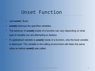Unset Function 
• void unset ( $var)
• unset() destroys the specified variables.
• The behavior of unset() inside of a function can vary depending on what 
type of variable you are attempting to destroy.
• If a globalized variable is unset() inside of a function, only the local variable 
is destroyed. The variable in the calling environment will retain the same 
value as before unset() was called.
Vibrant Technology & computers 65
 