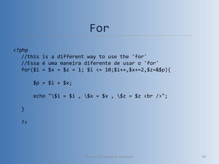 For
<?php
//this is a different way to use the 'for'
//Essa é uma maneira diferente de usar o 'for'
for($i = $x = $z = 1; $i <= 10;$i++,$x+=2,$z=&$p){
    
    $p = $i + $x;
    
    echo "$i = $i , $x = $x , $z = $z <br />";
    
}
?>
Vibrant Technology & computers 69
 