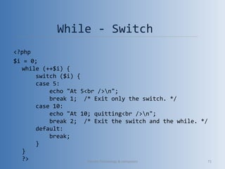 While - Switch
<?php
$i = 0;
while (++$i) {
    switch ($i) {
    case 5:
        echo "At 5<br />n";
        break 1;  /* Exit only the switch. */
    case 10:
        echo "At 10; quitting<br />n";
        break 2;  /* Exit the switch and the while. */
    default:
        break;
    }
}
?> Vibrant Technology & computers 71
 
