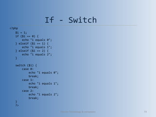 If - Switch
<?php
$i = 1;
if ($i == 0) {
    echo "i equals 0";
} elseif ($i == 1) {
    echo "i equals 1";
} elseif ($i == 2) {
    echo "i equals 2";
}
switch ($i) {
    case 0:
        echo "i equals 0";
        break;
    case 1:
        echo "i equals 1";
        break;
    case 2:
        echo "i equals 2";
        break;
}
?>
Vibrant Technology & computers 73
 