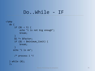 Do..While - IF
<?php
do {
    if ($i < 5) {
        echo "i is not big enough";
        break;
    }
    $i *= $factor;
    if ($i < $minimum_limit) {
        break;
    }
   echo "i is ok";
    /* process i */
} while (0);
?>
Vibrant Technology & computers 74
 