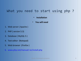 What you need to start using php ?
• Installation
• You will need
1. Web server ( Apache )
2. PHP ( version 5.3)
3. Database ( MySQL 5 )
4. Text editor (Notepad)
5. Web browser (Firefox )
6. www.php.net/manual/ en/install.php
Vibrant Technology & computers 8
 