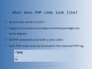 What does PHP code look like?
• Structurally similar to C/C++
• Supports procedural and object-oriented paradigm (to
some degree)
• All PHP statements end with a semi-colon
• Each PHP script must be enclosed in the reserved PHP tag
<?php
…
?>
Vibrant Technology & computers 9
 
