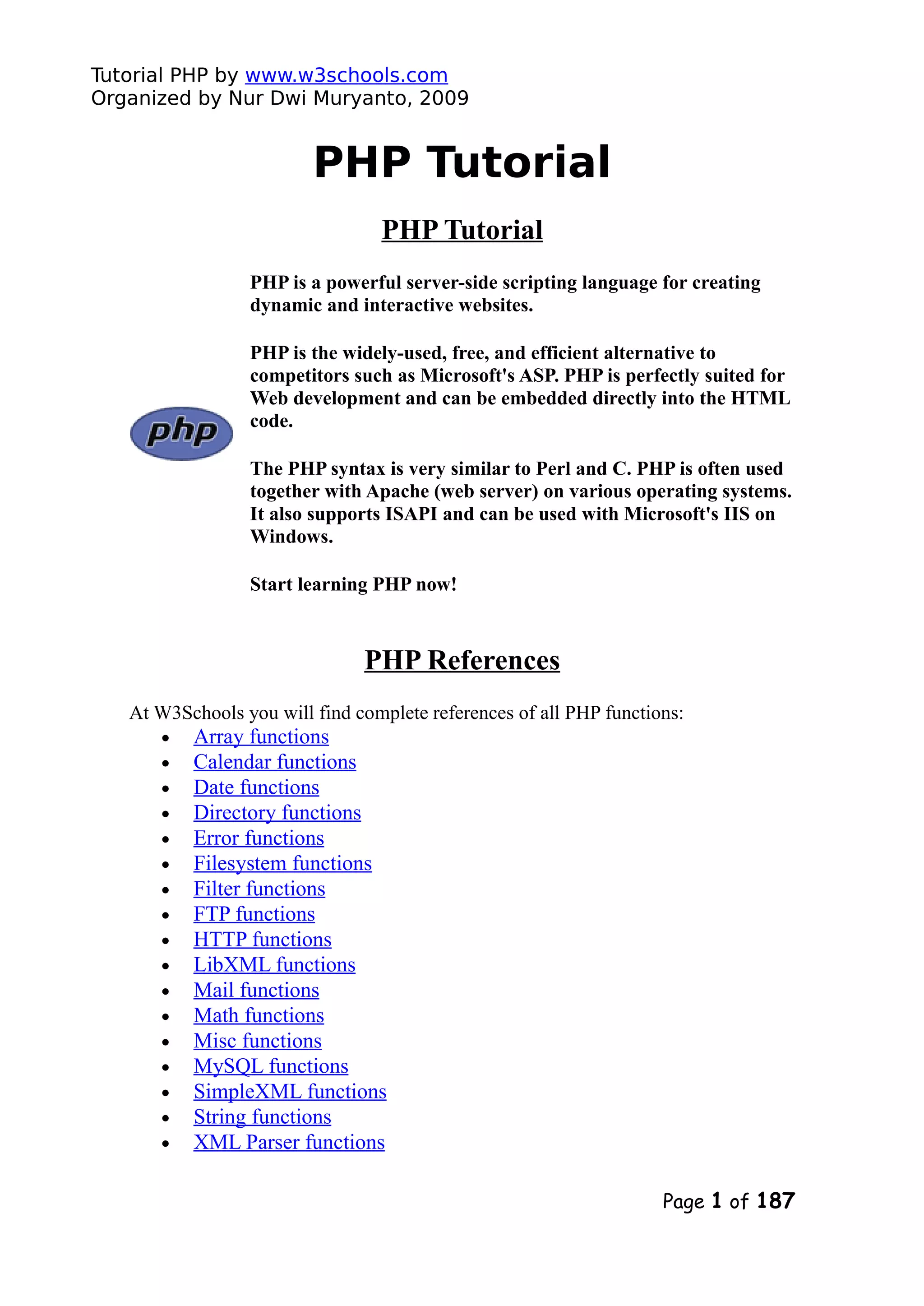 Tutorial PHP by www.w3schools.com Organized by Nur Dwi Muryanto, 2009 PHP Tutorial PHP Tutorial PHP is a powerful server-side scripting language for creating dynamic and interactive websites. PHP is the widely-used, free, and efficient alternative to competitors such as Microsoft's ASP. PHP is perfectly suited for Web development and can be embedded directly into the HTML code. The PHP syntax is very similar to Perl and C. PHP is often used together with Apache (web server) on various operating systems. It also supports ISAPI and can be used with Microsoft's IIS on Windows. Start learning PHP now! PHP References At W3Schools you will find complete references of all PHP functions: • Array functions • Calendar functions • Date functions • Directory functions • Error functions • Filesystem functions • Filter functions • FTP functions • HTTP functions • LibXML functions • Mail functions • Math functions • Misc functions • MySQL functions • SimpleXML functions • String functions • XML Parser functions Page 1 of 187 