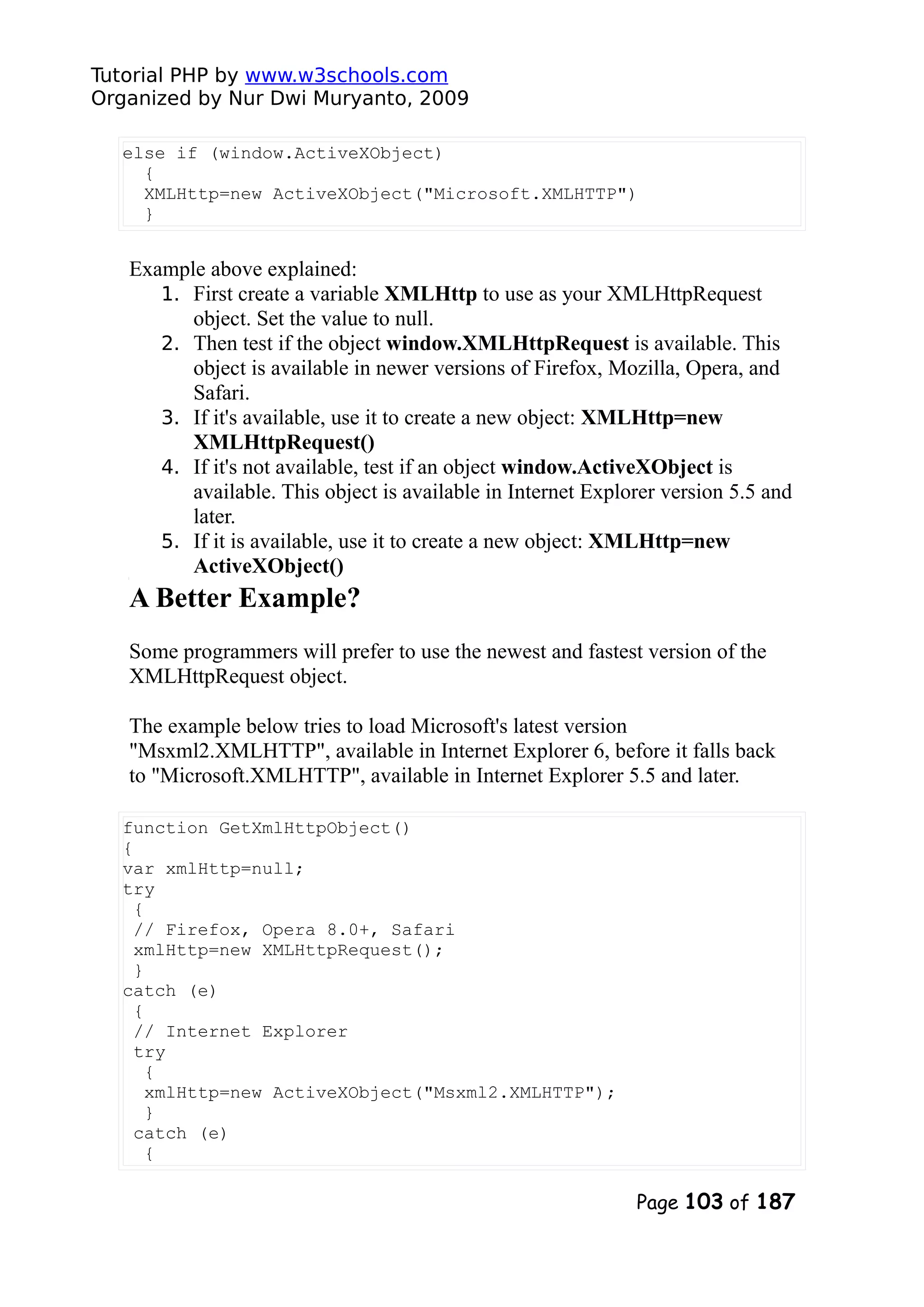 Tutorial PHP by www.w3schools.com Organized by Nur Dwi Muryanto, 2009 else if (window.ActiveXObject) { XMLHttp=new ActiveXObject("Microsoft.XMLHTTP") } Example above explained: 1. First create a variable XMLHttp to use as your XMLHttpRequest object. Set the value to null. 2. Then test if the object window.XMLHttpRequest is available. This object is available in newer versions of Firefox, Mozilla, Opera, and Safari. 3. If it's available, use it to create a new object: XMLHttp=new XMLHttpRequest() 4. If it's not available, test if an object window.ActiveXObject is available. This object is available in Internet Explorer version 5.5 and later. 5. If it is available, use it to create a new object: XMLHttp=new ActiveXObject() A Better Example? Some programmers will prefer to use the newest and fastest version of the XMLHttpRequest object. The example below tries to load Microsoft's latest version "Msxml2.XMLHTTP", available in Internet Explorer 6, before it falls back to "Microsoft.XMLHTTP", available in Internet Explorer 5.5 and later. function GetXmlHttpObject() { var xmlHttp=null; try { // Firefox, Opera 8.0+, Safari xmlHttp=new XMLHttpRequest(); } catch (e) { // Internet Explorer try { xmlHttp=new ActiveXObject("Msxml2.XMLHTTP"); } catch (e) { Page 103 of 187 