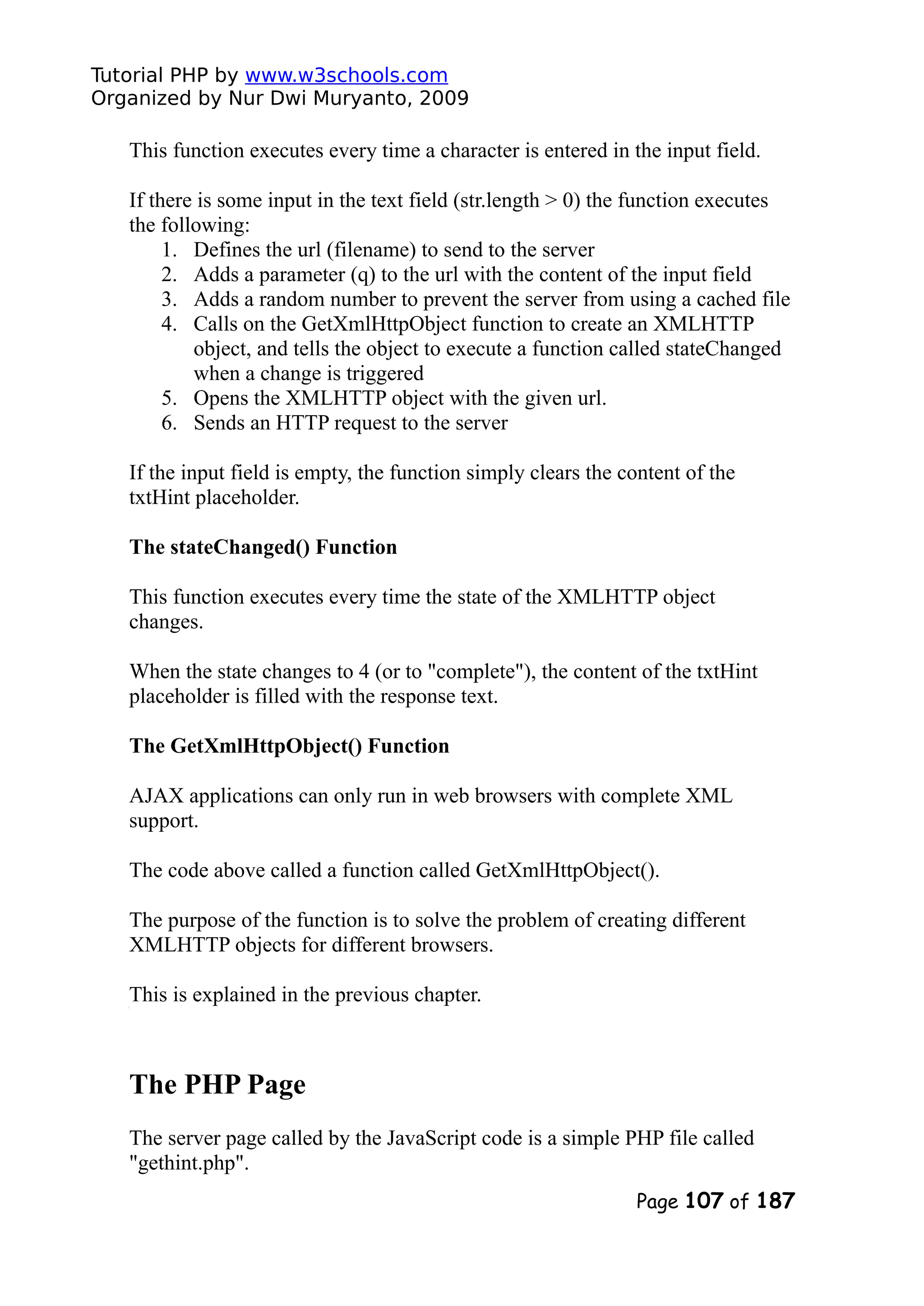 Tutorial PHP by www.w3schools.com Organized by Nur Dwi Muryanto, 2009 This function executes every time a character is entered in the input field. If there is some input in the text field (str.length > 0) the function executes the following: 1. Defines the url (filename) to send to the server 2. Adds a parameter (q) to the url with the content of the input field 3. Adds a random number to prevent the server from using a cached file 4. Calls on the GetXmlHttpObject function to create an XMLHTTP object, and tells the object to execute a function called stateChanged when a change is triggered 5. Opens the XMLHTTP object with the given url. 6. Sends an HTTP request to the server If the input field is empty, the function simply clears the content of the txtHint placeholder. The stateChanged() Function This function executes every time the state of the XMLHTTP object changes. When the state changes to 4 (or to "complete"), the content of the txtHint placeholder is filled with the response text. The GetXmlHttpObject() Function AJAX applications can only run in web browsers with complete XML support. The code above called a function called GetXmlHttpObject(). The purpose of the function is to solve the problem of creating different XMLHTTP objects for different browsers. This is explained in the previous chapter. The PHP Page The server page called by the JavaScript code is a simple PHP file called "gethint.php". Page 107 of 187 