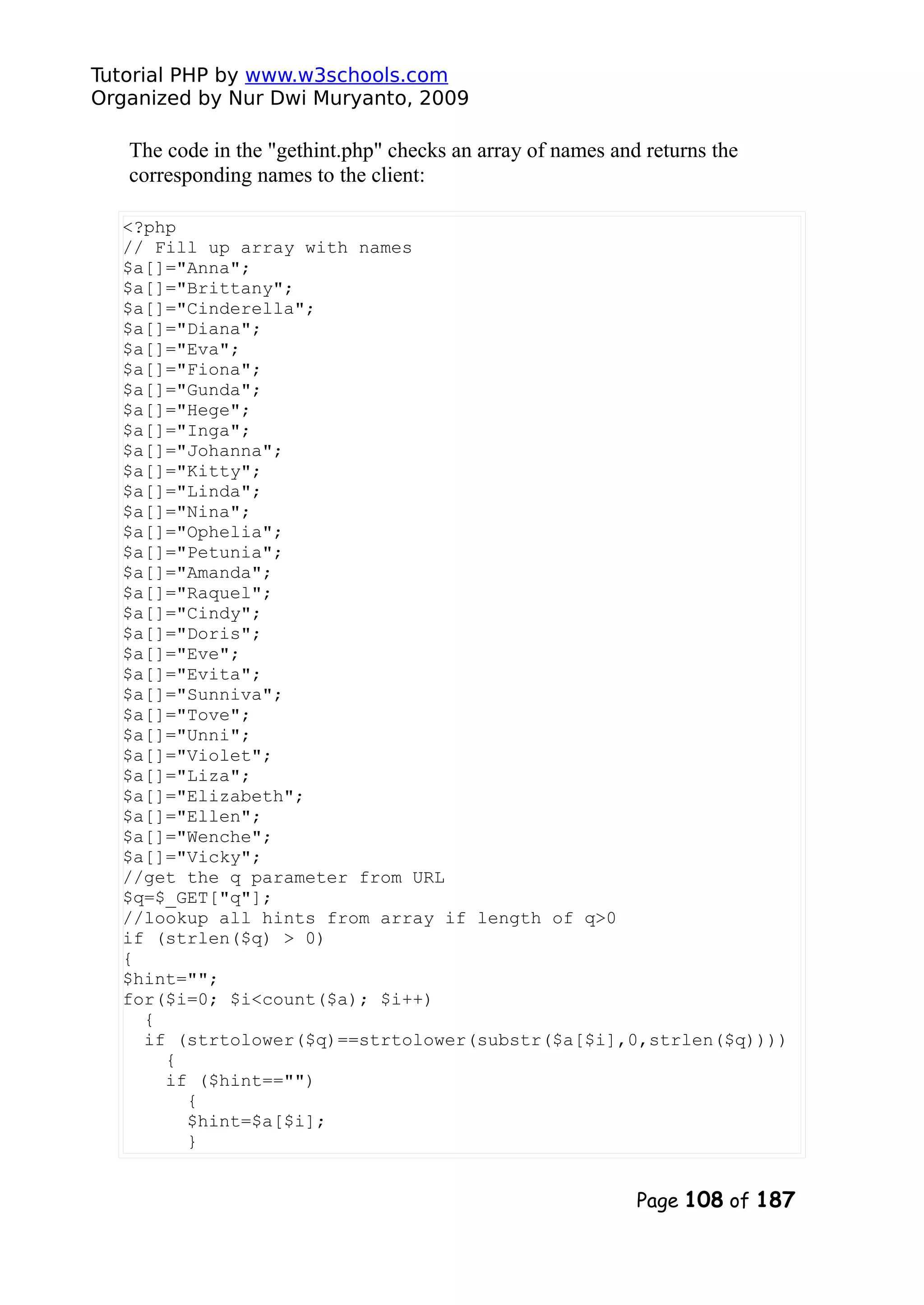 Tutorial PHP by www.w3schools.com Organized by Nur Dwi Muryanto, 2009 The code in the "gethint.php" checks an array of names and returns the corresponding names to the client: <?php // Fill up array with names $a[]="Anna"; $a[]="Brittany"; $a[]="Cinderella"; $a[]="Diana"; $a[]="Eva"; $a[]="Fiona"; $a[]="Gunda"; $a[]="Hege"; $a[]="Inga"; $a[]="Johanna"; $a[]="Kitty"; $a[]="Linda"; $a[]="Nina"; $a[]="Ophelia"; $a[]="Petunia"; $a[]="Amanda"; $a[]="Raquel"; $a[]="Cindy"; $a[]="Doris"; $a[]="Eve"; $a[]="Evita"; $a[]="Sunniva"; $a[]="Tove"; $a[]="Unni"; $a[]="Violet"; $a[]="Liza"; $a[]="Elizabeth"; $a[]="Ellen"; $a[]="Wenche"; $a[]="Vicky"; //get the q parameter from URL $q=$_GET["q"]; //lookup all hints from array if length of q>0 if (strlen($q) > 0) { $hint=""; for($i=0; $i<count($a); $i++) { if (strtolower($q)==strtolower(substr($a[$i],0,strlen($q)))) { if ($hint=="") { $hint=$a[$i]; } Page 108 of 187 