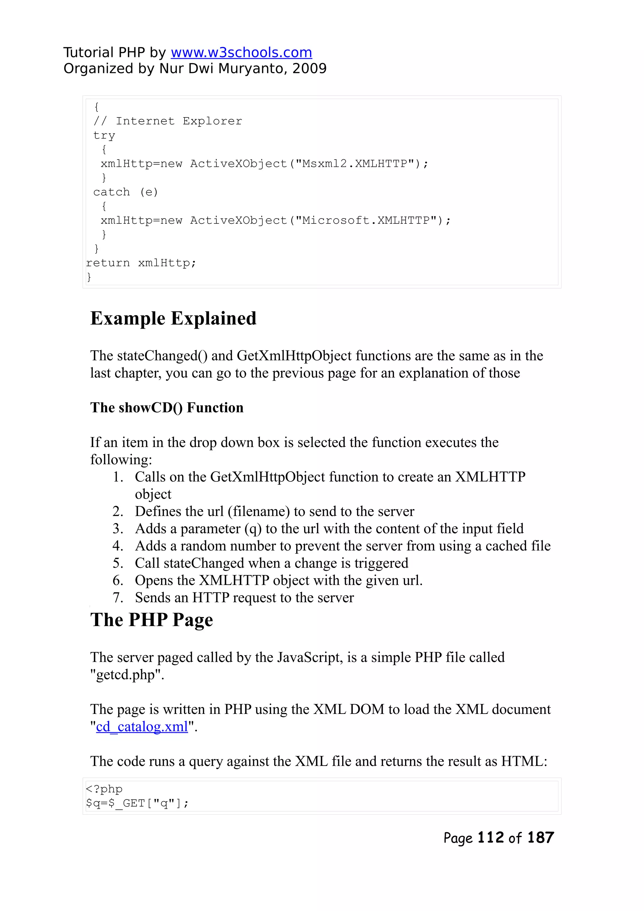 Tutorial PHP by www.w3schools.com Organized by Nur Dwi Muryanto, 2009 { // Internet Explorer try { xmlHttp=new ActiveXObject("Msxml2.XMLHTTP"); } catch (e) { xmlHttp=new ActiveXObject("Microsoft.XMLHTTP"); } } return xmlHttp; } Example Explained The stateChanged() and GetXmlHttpObject functions are the same as in the last chapter, you can go to the previous page for an explanation of those The showCD() Function If an item in the drop down box is selected the function executes the following: 1. Calls on the GetXmlHttpObject function to create an XMLHTTP object 2. Defines the url (filename) to send to the server 3. Adds a parameter (q) to the url with the content of the input field 4. Adds a random number to prevent the server from using a cached file 5. Call stateChanged when a change is triggered 6. Opens the XMLHTTP object with the given url. 7. Sends an HTTP request to the server The PHP Page The server paged called by the JavaScript, is a simple PHP file called "getcd.php". The page is written in PHP using the XML DOM to load the XML document "cd_catalog.xml". The code runs a query against the XML file and returns the result as HTML: <?php $q=$_GET["q"]; Page 112 of 187 