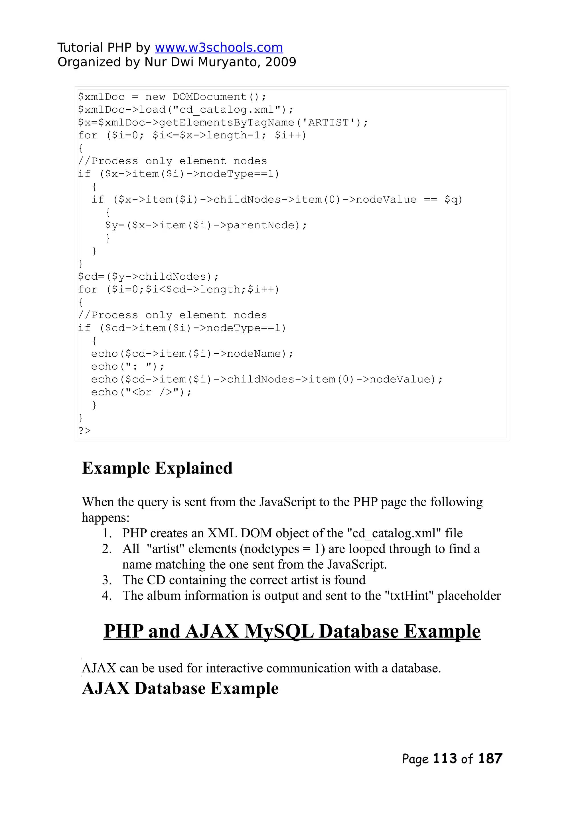 Tutorial PHP by www.w3schools.com Organized by Nur Dwi Muryanto, 2009 $xmlDoc = new DOMDocument(); $xmlDoc->load("cd_catalog.xml"); $x=$xmlDoc->getElementsByTagName('ARTIST'); for ($i=0; $i<=$x->length-1; $i++) { //Process only element nodes if ($x->item($i)->nodeType==1) { if ($x->item($i)->childNodes->item(0)->nodeValue == $q) { $y=($x->item($i)->parentNode); } } } $cd=($y->childNodes); for ($i=0;$i<$cd->length;$i++) { //Process only element nodes if ($cd->item($i)->nodeType==1) { echo($cd->item($i)->nodeName); echo(": "); echo($cd->item($i)->childNodes->item(0)->nodeValue); echo("<br />"); } } ?> Example Explained When the query is sent from the JavaScript to the PHP page the following happens: 1. PHP creates an XML DOM object of the "cd_catalog.xml" file 2. All "artist" elements (nodetypes = 1) are looped through to find a name matching the one sent from the JavaScript. 3. The CD containing the correct artist is found 4. The album information is output and sent to the "txtHint" placeholder PHP and AJAX MySQL Database Example AJAX can be used for interactive communication with a database. AJAX Database Example Page 113 of 187 