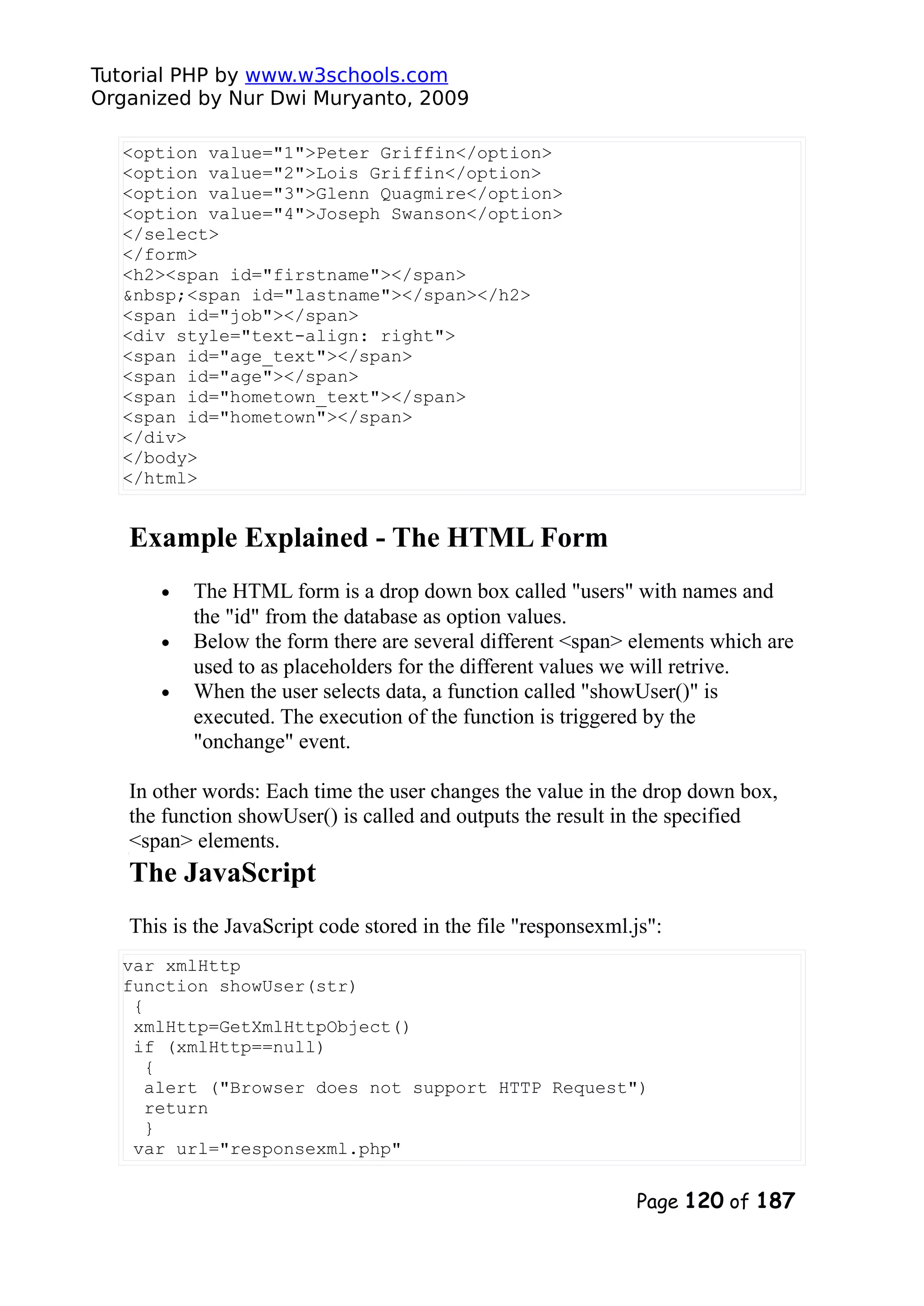 Tutorial PHP by www.w3schools.com Organized by Nur Dwi Muryanto, 2009 <option value="1">Peter Griffin</option> <option value="2">Lois Griffin</option> <option value="3">Glenn Quagmire</option> <option value="4">Joseph Swanson</option> </select> </form> <h2><span id="firstname"></span> &nbsp;<span id="lastname"></span></h2> <span id="job"></span> <div style="text-align: right"> <span id="age_text"></span> <span id="age"></span> <span id="hometown_text"></span> <span id="hometown"></span> </div> </body> </html> Example Explained - The HTML Form • The HTML form is a drop down box called "users" with names and the "id" from the database as option values. • Below the form there are several different <span> elements which are used to as placeholders for the different values we will retrive. • When the user selects data, a function called "showUser()" is executed. The execution of the function is triggered by the "onchange" event. In other words: Each time the user changes the value in the drop down box, the function showUser() is called and outputs the result in the specified <span> elements. The JavaScript This is the JavaScript code stored in the file "responsexml.js": var xmlHttp function showUser(str) { xmlHttp=GetXmlHttpObject() if (xmlHttp==null) { alert ("Browser does not support HTTP Request") return } var url="responsexml.php" Page 120 of 187 
