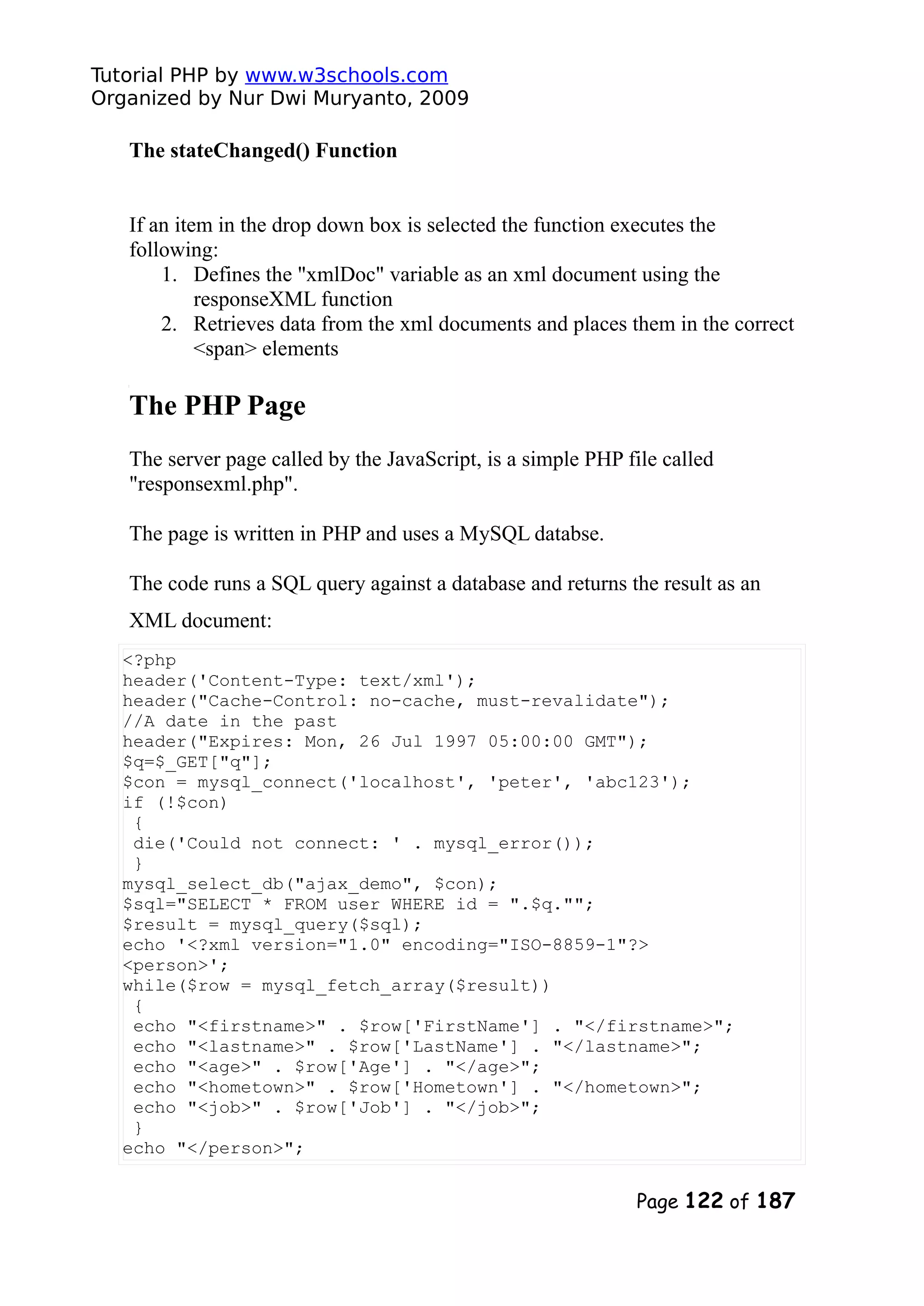 Tutorial PHP by www.w3schools.com Organized by Nur Dwi Muryanto, 2009 The stateChanged() Function If an item in the drop down box is selected the function executes the following: 1. Defines the "xmlDoc" variable as an xml document using the responseXML function 2. Retrieves data from the xml documents and places them in the correct <span> elements The PHP Page The server page called by the JavaScript, is a simple PHP file called "responsexml.php". The page is written in PHP and uses a MySQL databse. The code runs a SQL query against a database and returns the result as an XML document: <?php header('Content-Type: text/xml'); header("Cache-Control: no-cache, must-revalidate"); //A date in the past header("Expires: Mon, 26 Jul 1997 05:00:00 GMT"); $q=$_GET["q"]; $con = mysql_connect('localhost', 'peter', 'abc123'); if (!$con) { die('Could not connect: ' . mysql_error()); } mysql_select_db("ajax_demo", $con); $sql="SELECT * FROM user WHERE id = ".$q.""; $result = mysql_query($sql); echo '<?xml version="1.0" encoding="ISO-8859-1"?> <person>'; while($row = mysql_fetch_array($result)) { echo "<firstname>" . $row['FirstName'] . "</firstname>"; echo "<lastname>" . $row['LastName'] . "</lastname>"; echo "<age>" . $row['Age'] . "</age>"; echo "<hometown>" . $row['Hometown'] . "</hometown>"; echo "<job>" . $row['Job'] . "</job>"; } echo "</person>"; Page 122 of 187 
