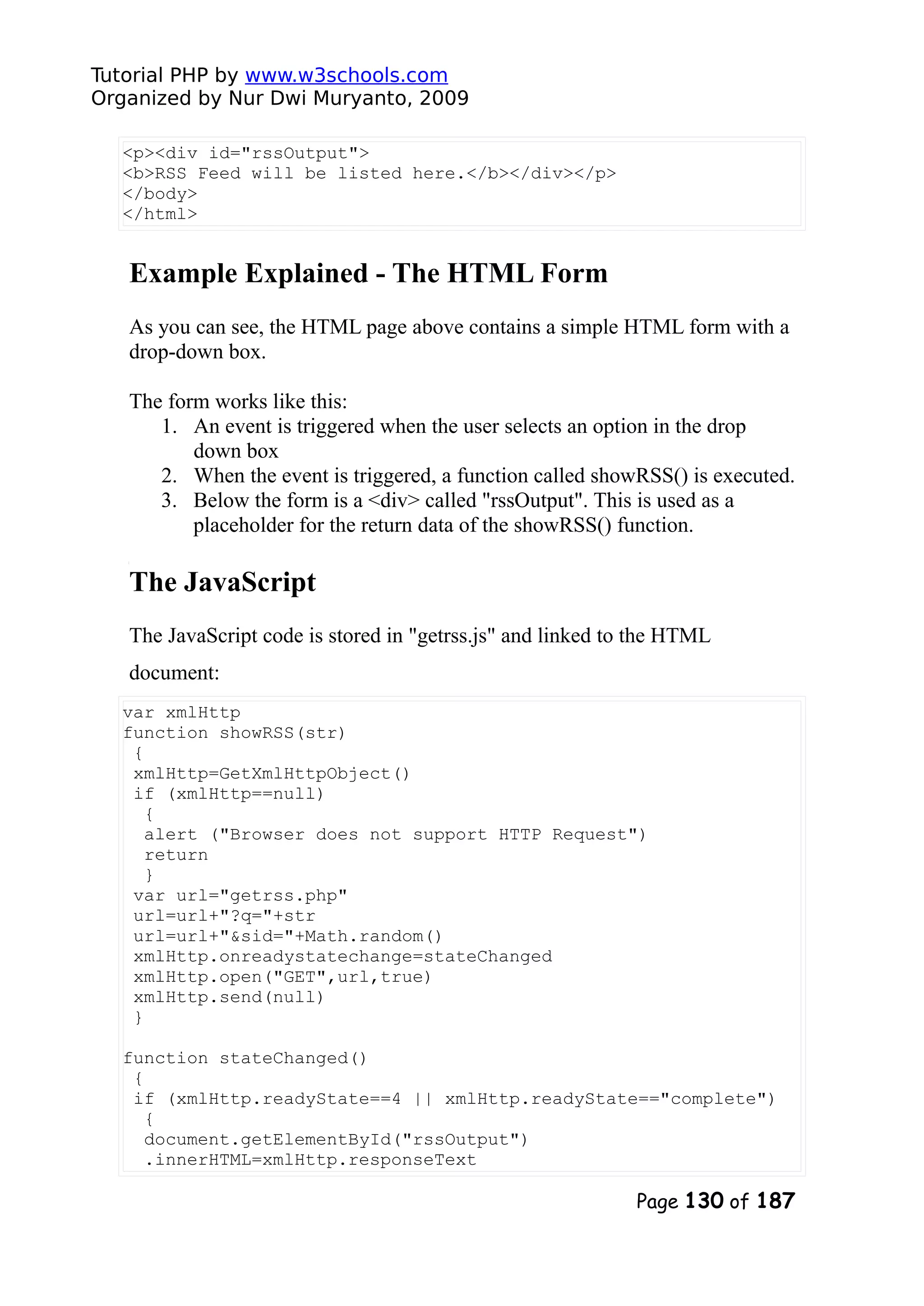 Tutorial PHP by www.w3schools.com Organized by Nur Dwi Muryanto, 2009 <p><div id="rssOutput"> <b>RSS Feed will be listed here.</b></div></p> </body> </html> Example Explained - The HTML Form As you can see, the HTML page above contains a simple HTML form with a drop-down box. The form works like this: 1. An event is triggered when the user selects an option in the drop down box 2. When the event is triggered, a function called showRSS() is executed. 3. Below the form is a <div> called "rssOutput". This is used as a placeholder for the return data of the showRSS() function. The JavaScript The JavaScript code is stored in "getrss.js" and linked to the HTML document: var xmlHttp function showRSS(str) { xmlHttp=GetXmlHttpObject() if (xmlHttp==null) { alert ("Browser does not support HTTP Request") return } var url="getrss.php" url=url+"?q="+str url=url+"&sid="+Math.random() xmlHttp.onreadystatechange=stateChanged xmlHttp.open("GET",url,true) xmlHttp.send(null) } function stateChanged() { if (xmlHttp.readyState==4 || xmlHttp.readyState=="complete") { document.getElementById("rssOutput") .innerHTML=xmlHttp.responseText Page 130 of 187 