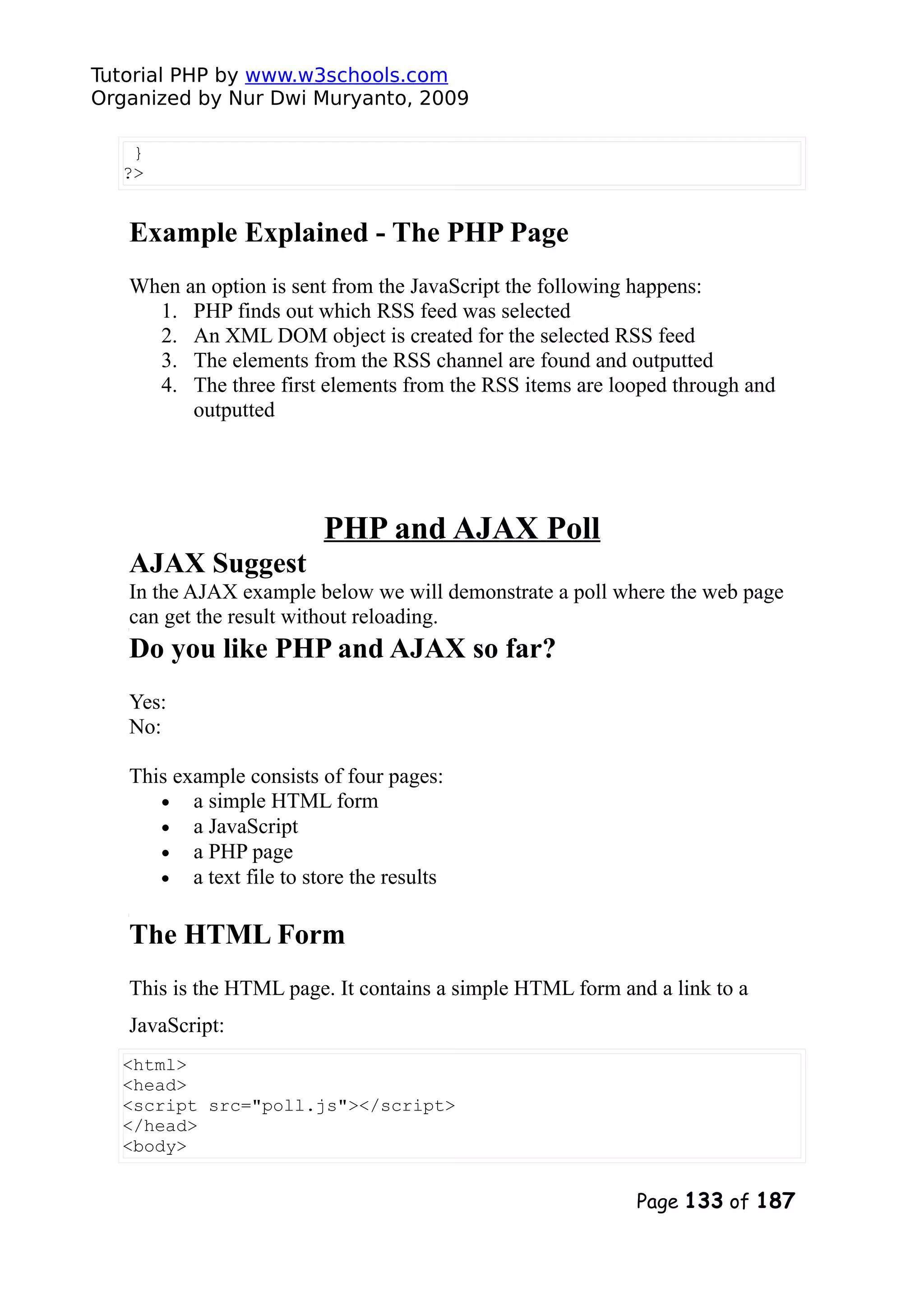 Tutorial PHP by www.w3schools.com Organized by Nur Dwi Muryanto, 2009 } ?> Example Explained - The PHP Page When an option is sent from the JavaScript the following happens: 1. PHP finds out which RSS feed was selected 2. An XML DOM object is created for the selected RSS feed 3. The elements from the RSS channel are found and outputted 4. The three first elements from the RSS items are looped through and outputted PHP and AJAX Poll AJAX Suggest In the AJAX example below we will demonstrate a poll where the web page can get the result without reloading. Do you like PHP and AJAX so far? Yes: No: This example consists of four pages: • a simple HTML form • a JavaScript • a PHP page • a text file to store the results The HTML Form This is the HTML page. It contains a simple HTML form and a link to a JavaScript: <html> <head> <script src="poll.js"></script> </head> <body> Page 133 of 187 