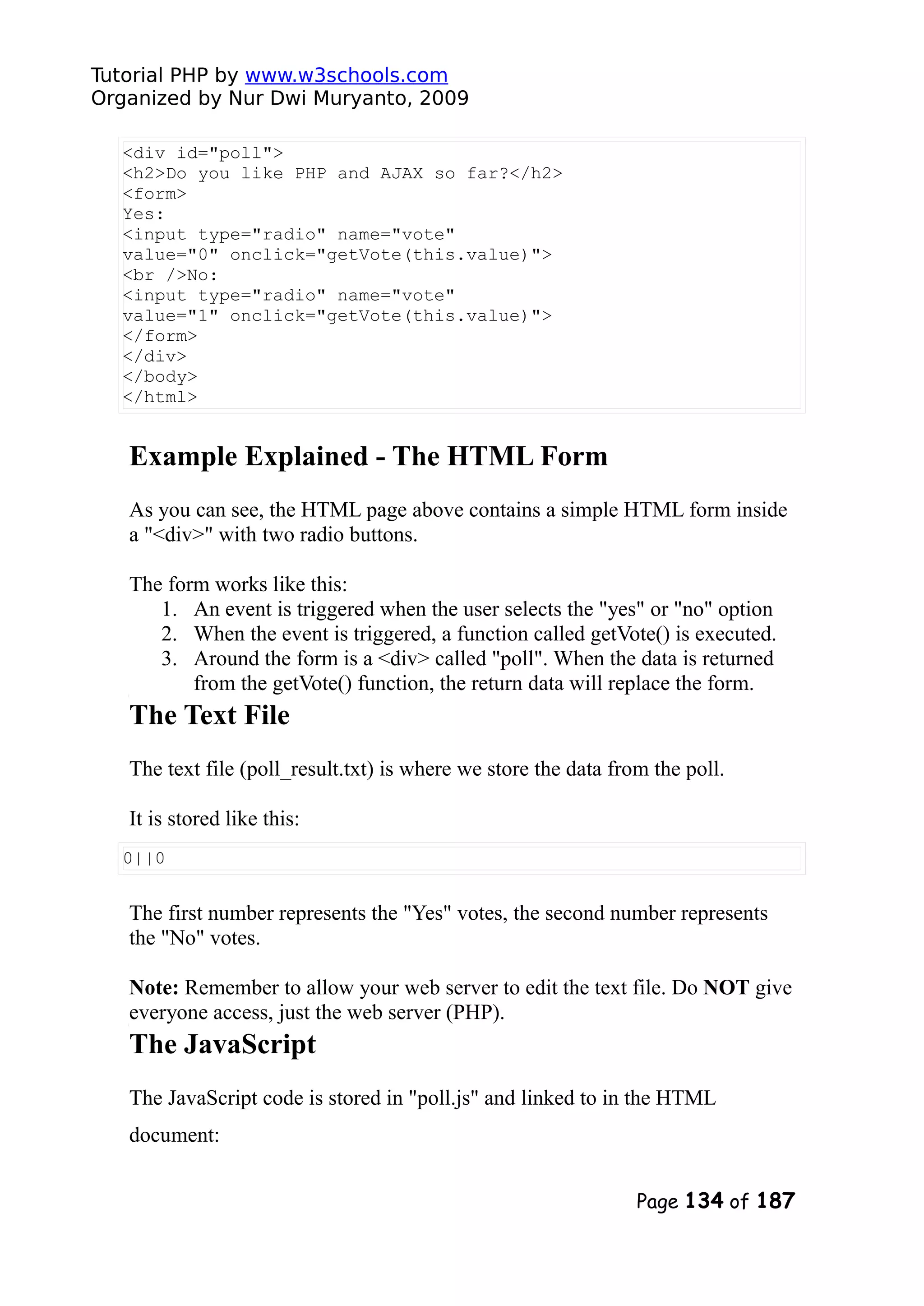 Tutorial PHP by www.w3schools.com Organized by Nur Dwi Muryanto, 2009 <div id="poll"> <h2>Do you like PHP and AJAX so far?</h2> <form> Yes: <input type="radio" name="vote" value="0" onclick="getVote(this.value)"> <br />No: <input type="radio" name="vote" value="1" onclick="getVote(this.value)"> </form> </div> </body> </html> Example Explained - The HTML Form As you can see, the HTML page above contains a simple HTML form inside a "<div>" with two radio buttons. The form works like this: 1. An event is triggered when the user selects the "yes" or "no" option 2. When the event is triggered, a function called getVote() is executed. 3. Around the form is a <div> called "poll". When the data is returned from the getVote() function, the return data will replace the form. The Text File The text file (poll_result.txt) is where we store the data from the poll. It is stored like this: 0||0 The first number represents the "Yes" votes, the second number represents the "No" votes. Note: Remember to allow your web server to edit the text file. Do NOT give everyone access, just the web server (PHP). The JavaScript The JavaScript code is stored in "poll.js" and linked to in the HTML document: Page 134 of 187 