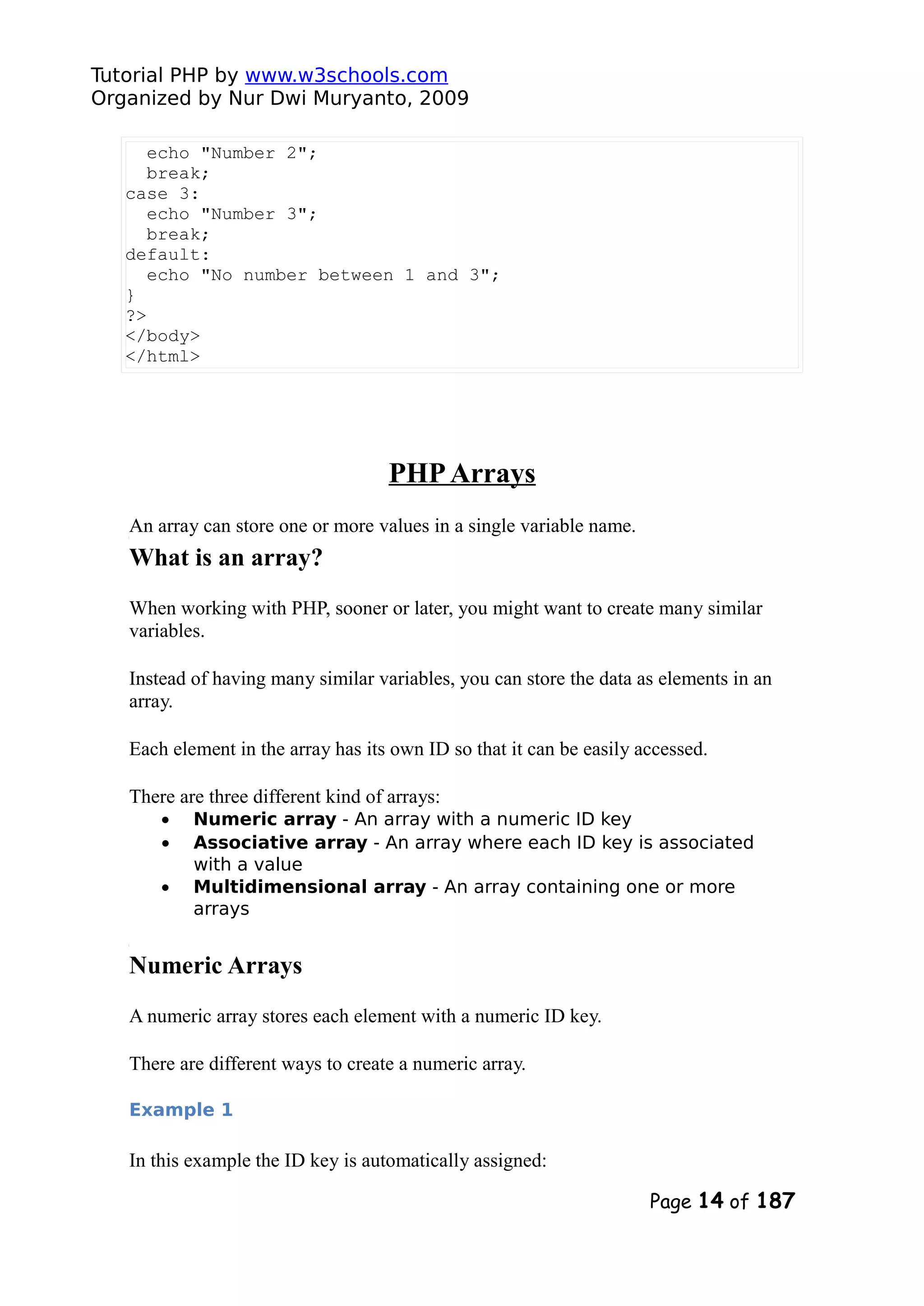 Tutorial PHP by www.w3schools.com Organized by Nur Dwi Muryanto, 2009 echo "Number 2"; break; case 3: echo "Number 3"; break; default: echo "No number between 1 and 3"; } ?> </body> </html> PHPArrays An array can store one or more values in a single variable name. What is an array? When working with PHP, sooner or later, you might want to create many similar variables. Instead of having many similar variables, you can store the data as elements in an array. Each element in the array has its own ID so that it can be easily accessed. There are three different kind of arrays: • Numeric array - An array with a numeric ID key • Associative array - An array where each ID key is associated with a value • Multidimensional array - An array containing one or more arrays Numeric Arrays A numeric array stores each element with a numeric ID key. There are different ways to create a numeric array. Example 1 In this example the ID key is automatically assigned: Page 14 of 187 