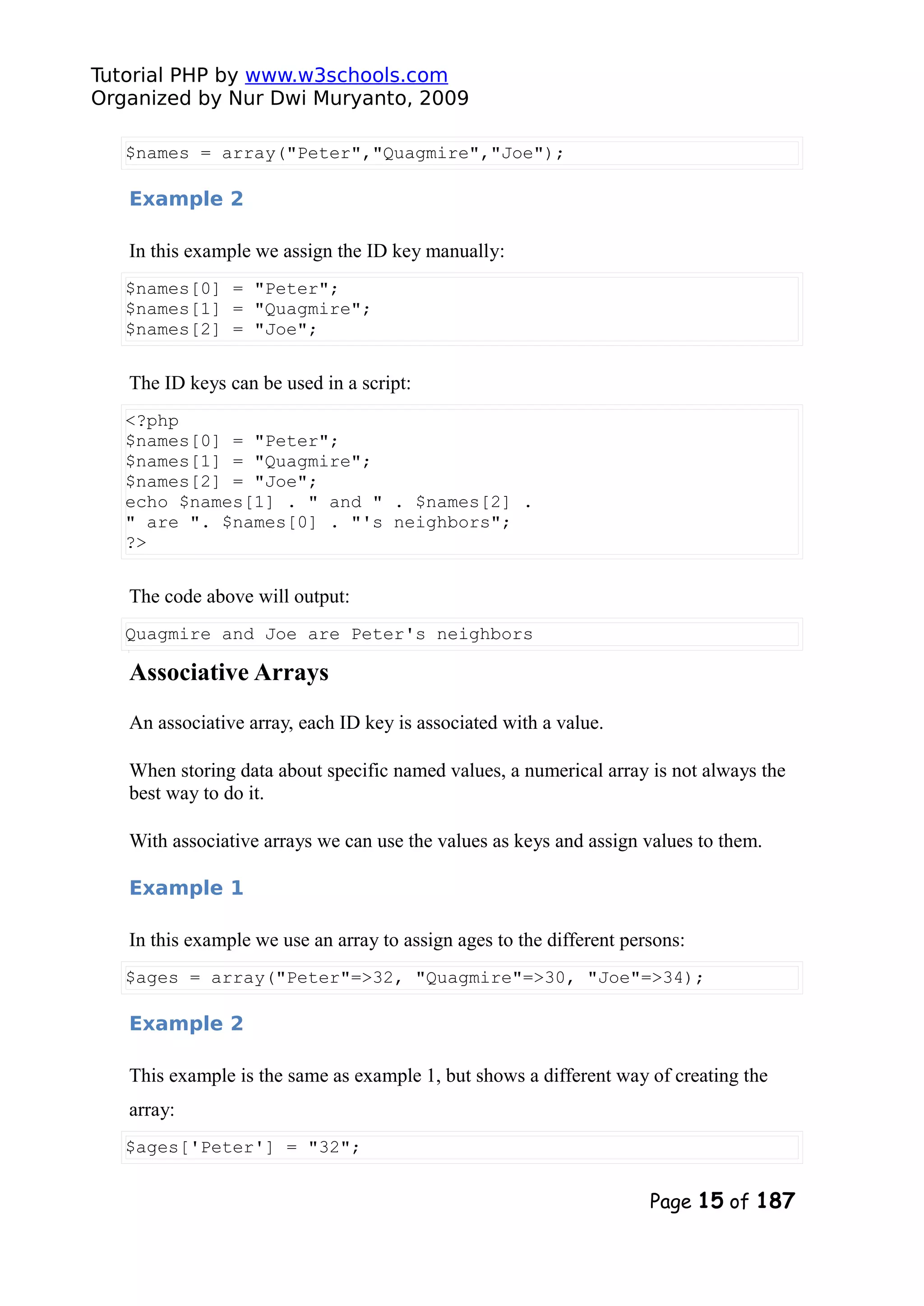 Tutorial PHP by www.w3schools.com Organized by Nur Dwi Muryanto, 2009 $names = array("Peter","Quagmire","Joe"); Example 2 In this example we assign the ID key manually: $names[0] = "Peter"; $names[1] = "Quagmire"; $names[2] = "Joe"; The ID keys can be used in a script: <?php $names[0] = "Peter"; $names[1] = "Quagmire"; $names[2] = "Joe"; echo $names[1] . " and " . $names[2] . " are ". $names[0] . "'s neighbors"; ?> The code above will output: Quagmire and Joe are Peter's neighbors Associative Arrays An associative array, each ID key is associated with a value. When storing data about specific named values, a numerical array is not always the best way to do it. With associative arrays we can use the values as keys and assign values to them. Example 1 In this example we use an array to assign ages to the different persons: $ages = array("Peter"=>32, "Quagmire"=>30, "Joe"=>34); Example 2 This example is the same as example 1, but shows a different way of creating the array: $ages['Peter'] = "32"; Page 15 of 187 