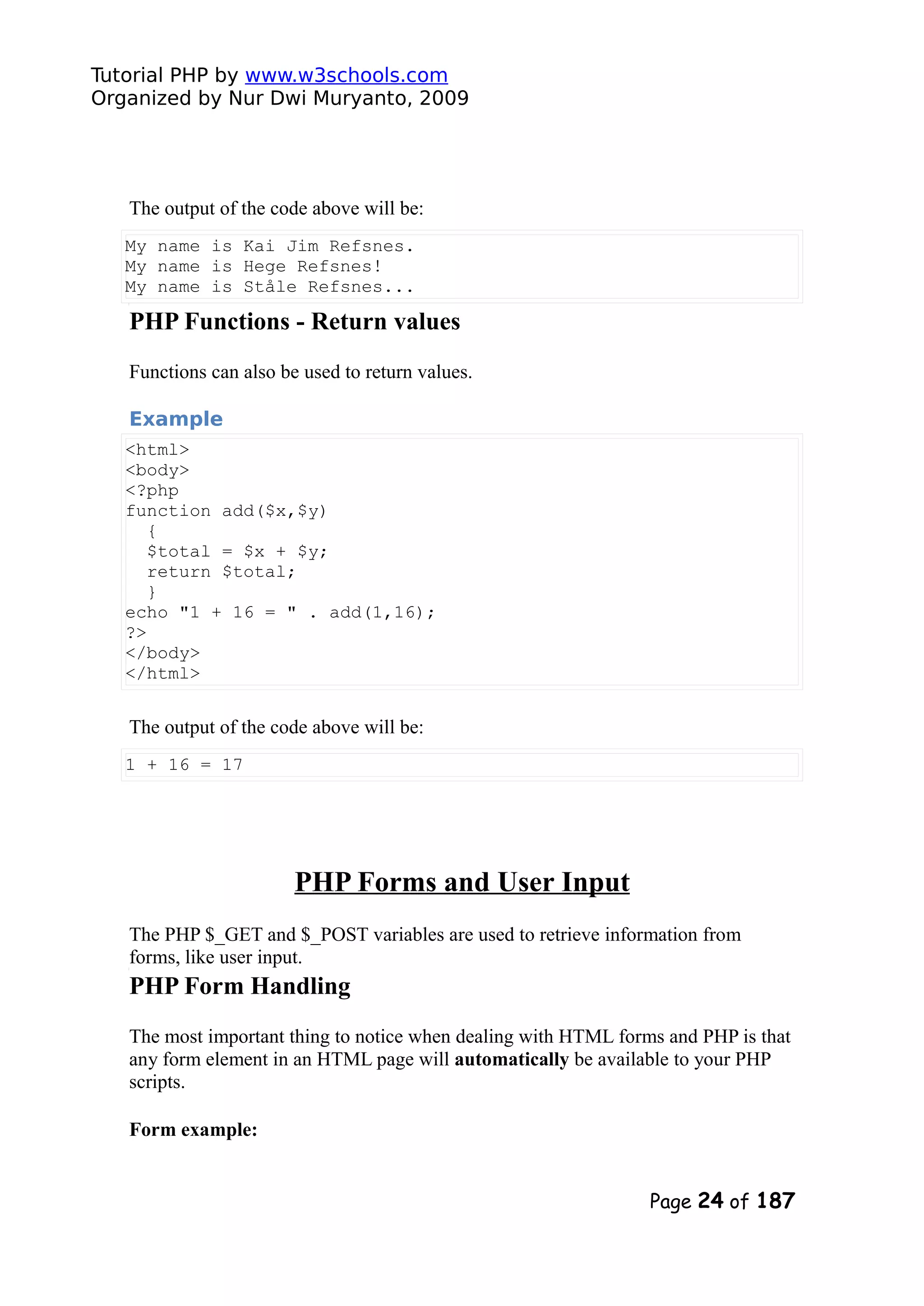 Tutorial PHP by www.w3schools.com Organized by Nur Dwi Muryanto, 2009 The output of the code above will be: My name is Kai Jim Refsnes. My name is Hege Refsnes! My name is Ståle Refsnes... PHP Functions - Return values Functions can also be used to return values. Example <html> <body> <?php function add($x,$y) { $total = $x + $y; return $total; } echo "1 + 16 = " . add(1,16); ?> </body> </html> The output of the code above will be: 1 + 16 = 17 PHP Forms and User Input The PHP $_GET and $_POST variables are used to retrieve information from forms, like user input. PHP Form Handling The most important thing to notice when dealing with HTML forms and PHP is that any form element in an HTML page will automatically be available to your PHP scripts. Form example: Page 24 of 187 