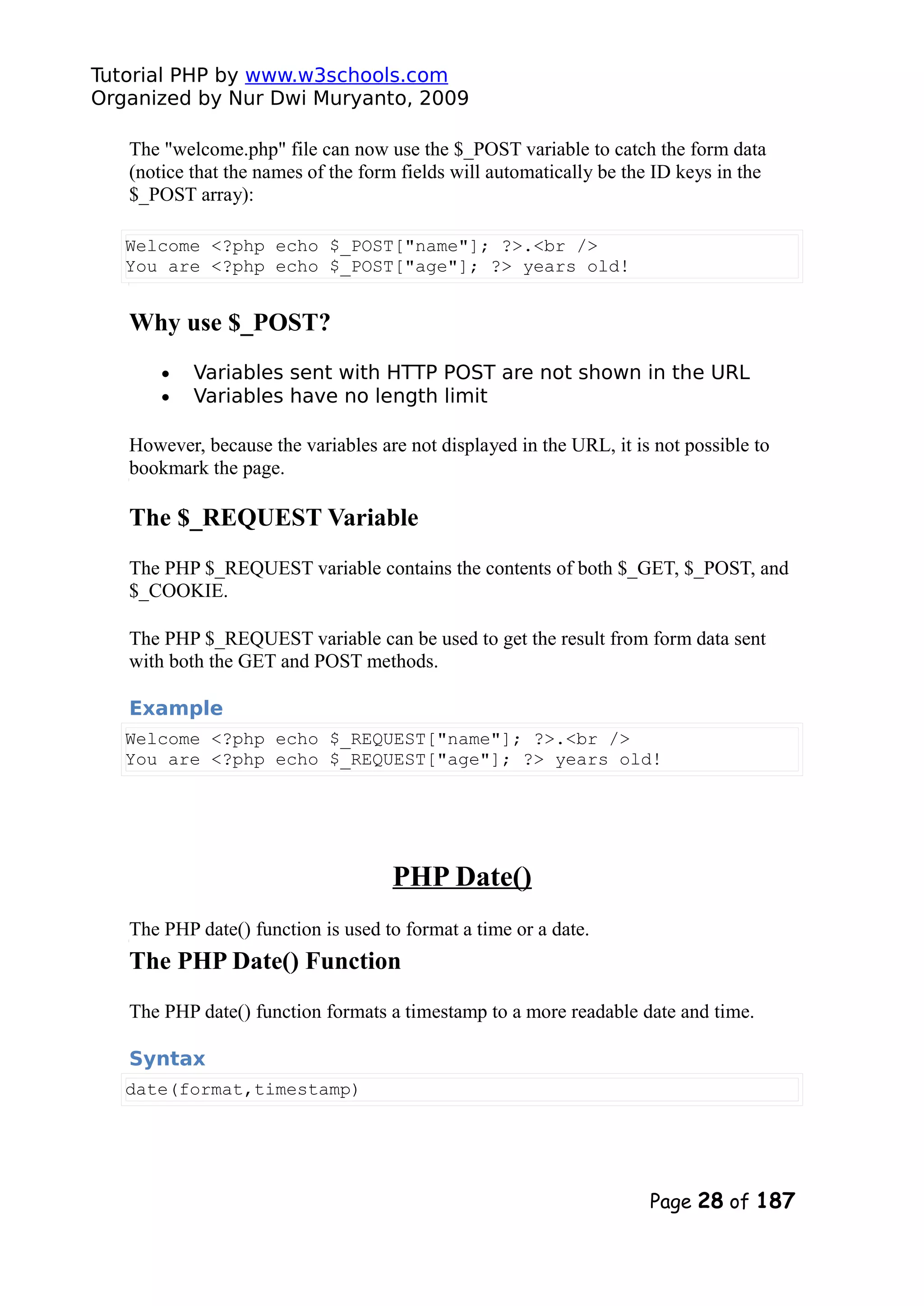 Tutorial PHP by www.w3schools.com Organized by Nur Dwi Muryanto, 2009 The "welcome.php" file can now use the $_POST variable to catch the form data (notice that the names of the form fields will automatically be the ID keys in the $_POST array): Welcome <?php echo $_POST["name"]; ?>.<br /> You are <?php echo $_POST["age"]; ?> years old! Why use $_POST? • Variables sent with HTTP POST are not shown in the URL • Variables have no length limit However, because the variables are not displayed in the URL, it is not possible to bookmark the page. The $_REQUEST Variable The PHP $_REQUEST variable contains the contents of both $_GET, $_POST, and $_COOKIE. The PHP $_REQUEST variable can be used to get the result from form data sent with both the GET and POST methods. Example Welcome <?php echo $_REQUEST["name"]; ?>.<br /> You are <?php echo $_REQUEST["age"]; ?> years old! PHP Date() The PHP date() function is used to format a time or a date. The PHP Date() Function The PHP date() function formats a timestamp to a more readable date and time. Syntax date(format,timestamp) Page 28 of 187 