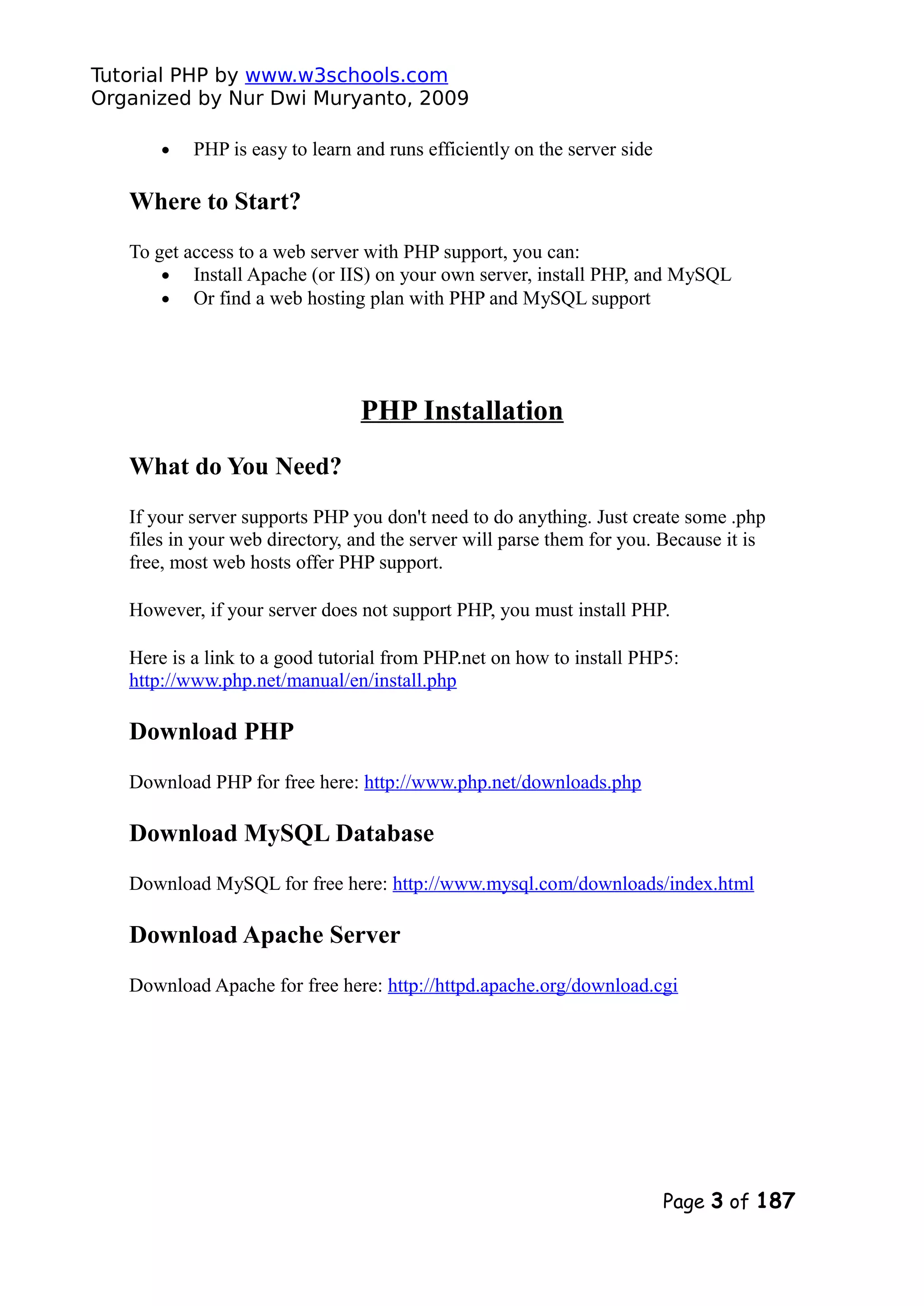 Tutorial PHP by www.w3schools.com Organized by Nur Dwi Muryanto, 2009 • PHP is easy to learn and runs efficiently on the server side Where to Start? To get access to a web server with PHP support, you can: • Install Apache (or IIS) on your own server, install PHP, and MySQL • Or find a web hosting plan with PHP and MySQL support PHP Installation What do You Need? If your server supports PHP you don't need to do anything. Just create some .php files in your web directory, and the server will parse them for you. Because it is free, most web hosts offer PHP support. However, if your server does not support PHP, you must install PHP. Here is a link to a good tutorial from PHP.net on how to install PHP5: http://www.php.net/manual/en/install.php Download PHP Download PHP for free here: http://www.php.net/downloads.php Download MySQL Database Download MySQL for free here: http://www.mysql.com/downloads/index.html Download Apache Server Download Apache for free here: http://httpd.apache.org/download.cgi Page 3 of 187 
