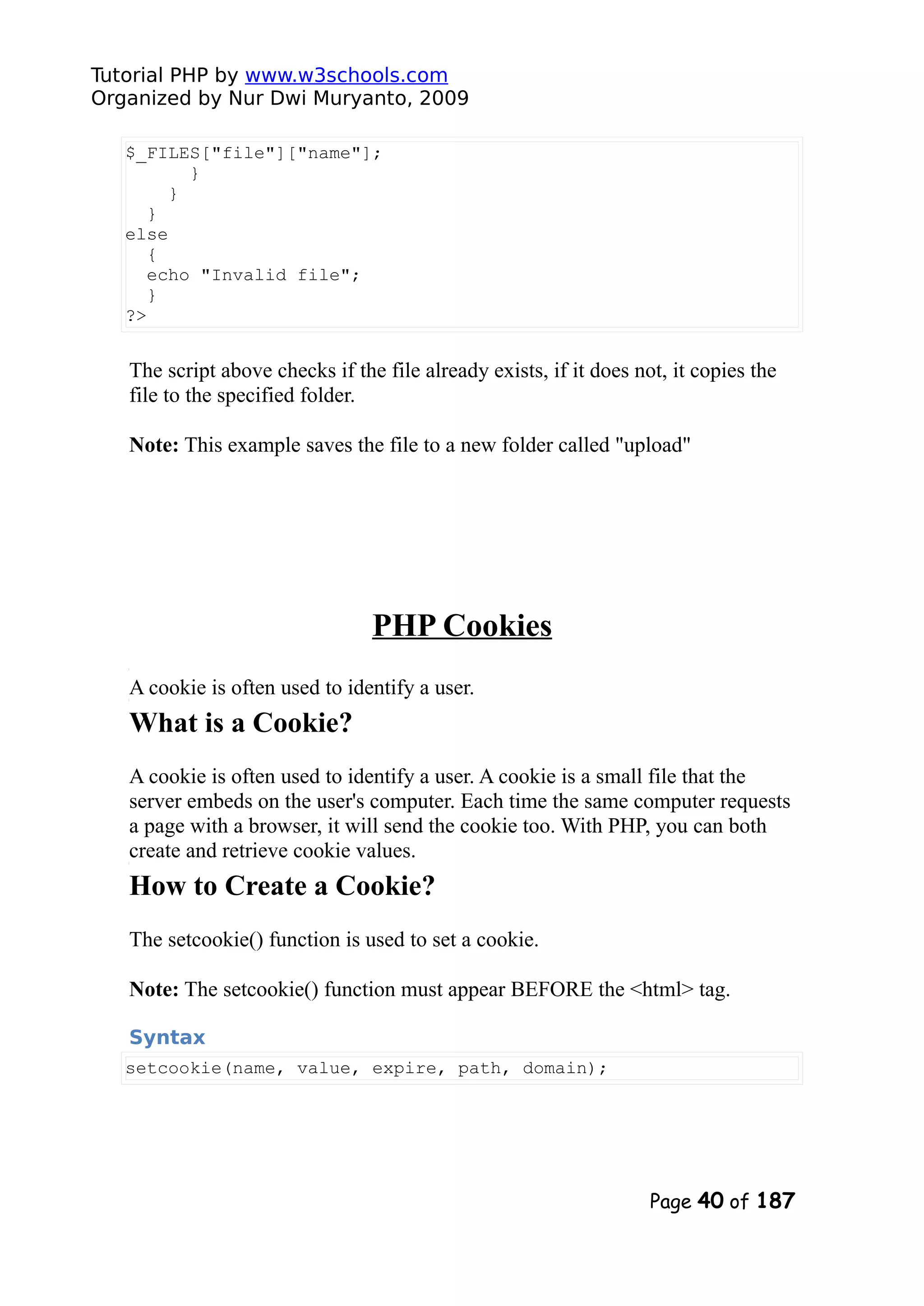 Tutorial PHP by www.w3schools.com Organized by Nur Dwi Muryanto, 2009 $_FILES["file"]["name"]; } } } else { echo "Invalid file"; } ?> The script above checks if the file already exists, if it does not, it copies the file to the specified folder. Note: This example saves the file to a new folder called "upload" PHP Cookies A cookie is often used to identify a user. What is a Cookie? A cookie is often used to identify a user. A cookie is a small file that the server embeds on the user's computer. Each time the same computer requests a page with a browser, it will send the cookie too. With PHP, you can both create and retrieve cookie values. How to Create a Cookie? The setcookie() function is used to set a cookie. Note: The setcookie() function must appear BEFORE the <html> tag. Syntax setcookie(name, value, expire, path, domain); Page 40 of 187 