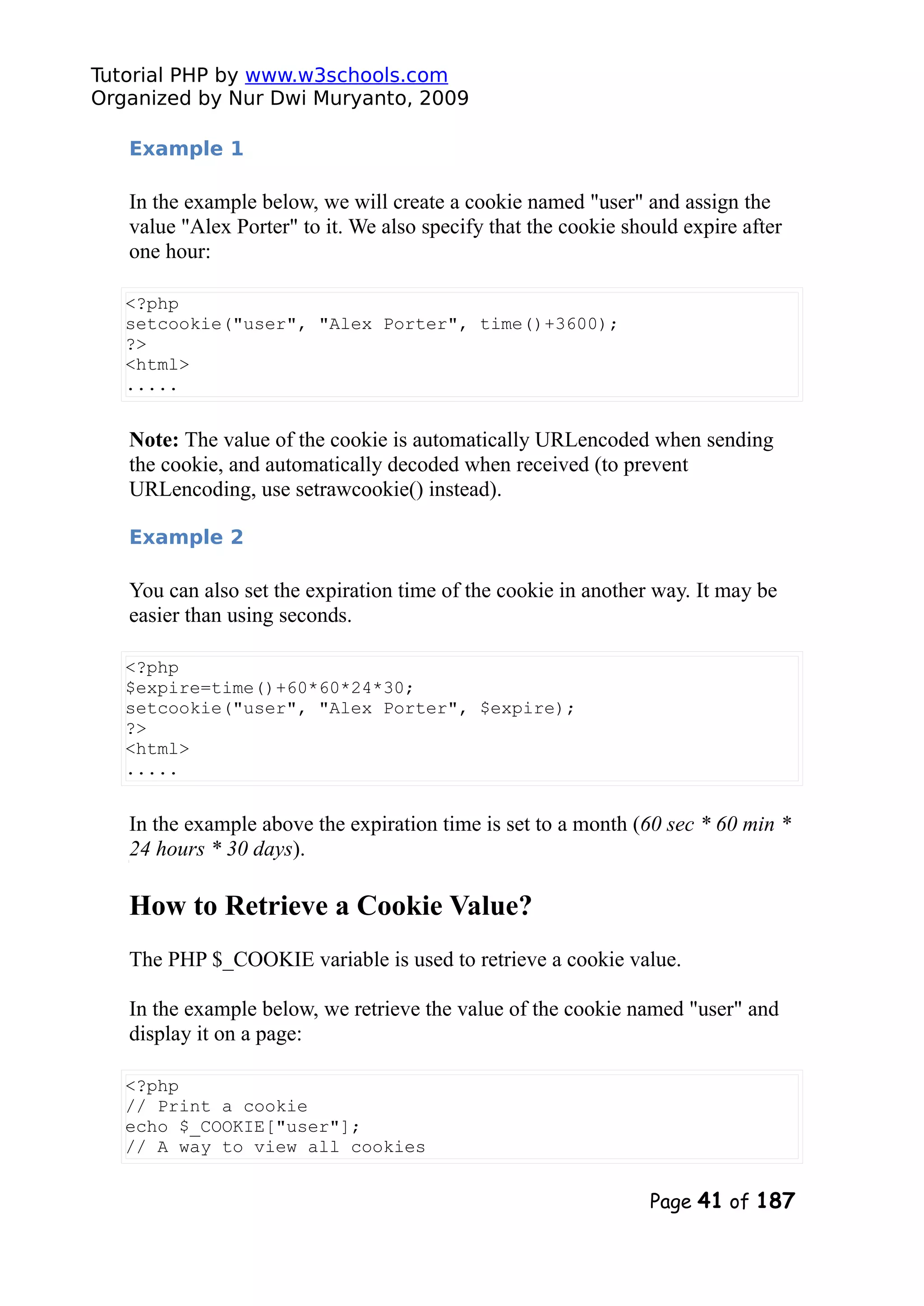 Tutorial PHP by www.w3schools.com Organized by Nur Dwi Muryanto, 2009 Example 1 In the example below, we will create a cookie named "user" and assign the value "Alex Porter" to it. We also specify that the cookie should expire after one hour: <?php setcookie("user", "Alex Porter", time()+3600); ?> <html> ..... Note: The value of the cookie is automatically URLencoded when sending the cookie, and automatically decoded when received (to prevent URLencoding, use setrawcookie() instead). Example 2 You can also set the expiration time of the cookie in another way. It may be easier than using seconds. <?php $expire=time()+60*60*24*30; setcookie("user", "Alex Porter", $expire); ?> <html> ..... In the example above the expiration time is set to a month (60 sec * 60 min * 24 hours * 30 days). How to Retrieve a Cookie Value? The PHP $_COOKIE variable is used to retrieve a cookie value. In the example below, we retrieve the value of the cookie named "user" and display it on a page: <?php // Print a cookie echo $_COOKIE["user"]; // A way to view all cookies Page 41 of 187 