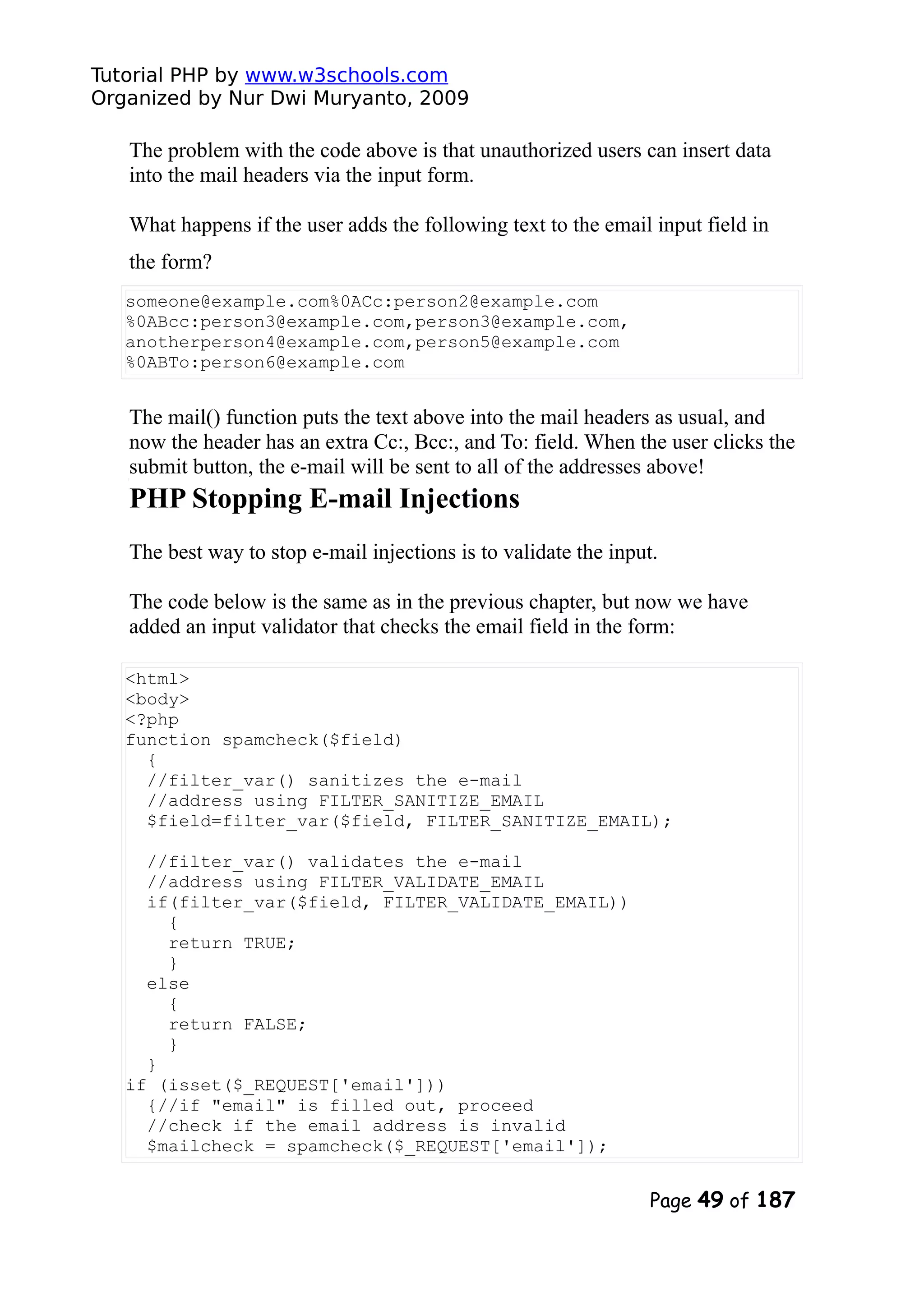 Tutorial PHP by www.w3schools.com Organized by Nur Dwi Muryanto, 2009 The problem with the code above is that unauthorized users can insert data into the mail headers via the input form. What happens if the user adds the following text to the email input field in the form? someone@example.com%0ACc:person2@example.com %0ABcc:person3@example.com,person3@example.com, anotherperson4@example.com,person5@example.com %0ABTo:person6@example.com The mail() function puts the text above into the mail headers as usual, and now the header has an extra Cc:, Bcc:, and To: field. When the user clicks the submit button, the e-mail will be sent to all of the addresses above! PHP Stopping E-mail Injections The best way to stop e-mail injections is to validate the input. The code below is the same as in the previous chapter, but now we have added an input validator that checks the email field in the form: <html> <body> <?php function spamcheck($field) { //filter_var() sanitizes the e-mail //address using FILTER_SANITIZE_EMAIL $field=filter_var($field, FILTER_SANITIZE_EMAIL); //filter_var() validates the e-mail //address using FILTER_VALIDATE_EMAIL if(filter_var($field, FILTER_VALIDATE_EMAIL)) { return TRUE; } else { return FALSE; } } if (isset($_REQUEST['email'])) {//if "email" is filled out, proceed //check if the email address is invalid $mailcheck = spamcheck($_REQUEST['email']); Page 49 of 187 