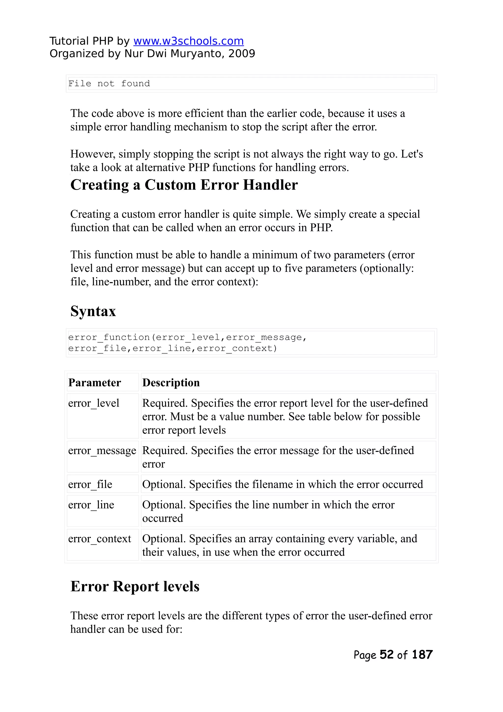 Tutorial PHP by www.w3schools.com Organized by Nur Dwi Muryanto, 2009 File not found The code above is more efficient than the earlier code, because it uses a simple error handling mechanism to stop the script after the error. However, simply stopping the script is not always the right way to go. Let's take a look at alternative PHP functions for handling errors. Creating a Custom Error Handler Creating a custom error handler is quite simple. We simply create a special function that can be called when an error occurs in PHP. This function must be able to handle a minimum of two parameters (error level and error message) but can accept up to five parameters (optionally: file, line-number, and the error context): Syntax error_function(error_level,error_message, error_file,error_line,error_context) Parameter Description error_level Required. Specifies the error report level for the user-defined error. Must be a value number. See table below for possible error report levels error_message Required. Specifies the error message for the user-defined error error_file Optional. Specifies the filename in which the error occurred error_line Optional. Specifies the line number in which the error occurred error_context Optional. Specifies an array containing every variable, and their values, in use when the error occurred Error Report levels These error report levels are the different types of error the user-defined error handler can be used for: Page 52 of 187 