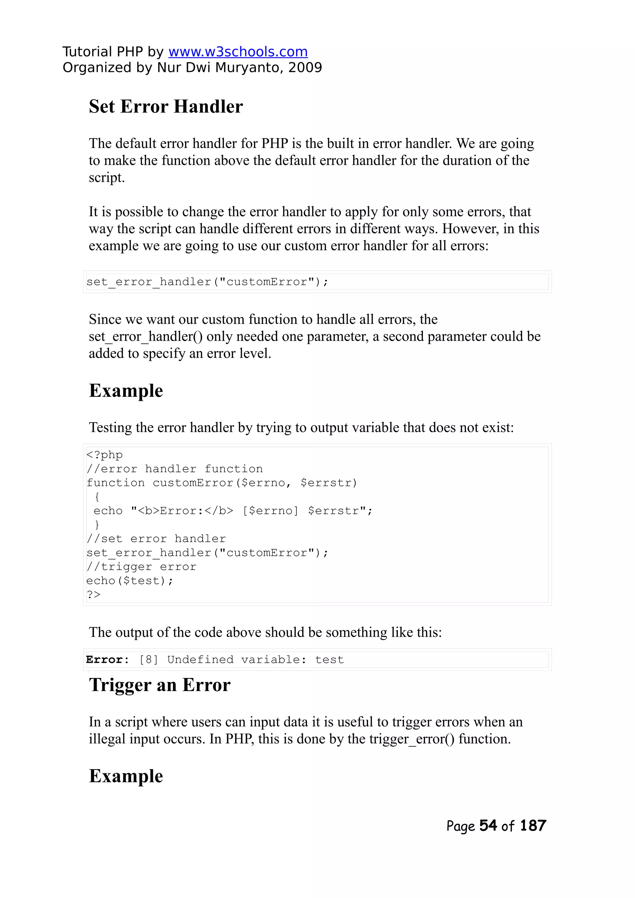 Tutorial PHP by www.w3schools.com Organized by Nur Dwi Muryanto, 2009 Set Error Handler The default error handler for PHP is the built in error handler. We are going to make the function above the default error handler for the duration of the script. It is possible to change the error handler to apply for only some errors, that way the script can handle different errors in different ways. However, in this example we are going to use our custom error handler for all errors: set_error_handler("customError"); Since we want our custom function to handle all errors, the set_error_handler() only needed one parameter, a second parameter could be added to specify an error level. Example Testing the error handler by trying to output variable that does not exist: <?php //error handler function function customError($errno, $errstr) { echo "<b>Error:</b> [$errno] $errstr"; } //set error handler set_error_handler("customError"); //trigger error echo($test); ?> The output of the code above should be something like this: Error: [8] Undefined variable: test Trigger an Error In a script where users can input data it is useful to trigger errors when an illegal input occurs. In PHP, this is done by the trigger_error() function. Example Page 54 of 187 