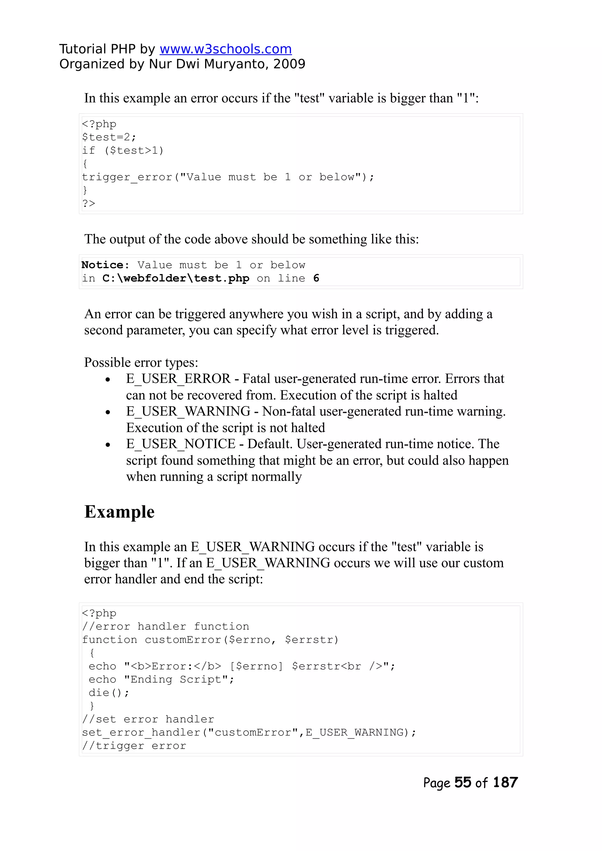 Tutorial PHP by www.w3schools.com Organized by Nur Dwi Muryanto, 2009 In this example an error occurs if the "test" variable is bigger than "1": <?php $test=2; if ($test>1) { trigger_error("Value must be 1 or below"); } ?> The output of the code above should be something like this: Notice: Value must be 1 or below in C:webfoldertest.php on line 6 An error can be triggered anywhere you wish in a script, and by adding a second parameter, you can specify what error level is triggered. Possible error types: • E_USER_ERROR - Fatal user-generated run-time error. Errors that can not be recovered from. Execution of the script is halted • E_USER_WARNING - Non-fatal user-generated run-time warning. Execution of the script is not halted • E_USER_NOTICE - Default. User-generated run-time notice. The script found something that might be an error, but could also happen when running a script normally Example In this example an E_USER_WARNING occurs if the "test" variable is bigger than "1". If an E_USER_WARNING occurs we will use our custom error handler and end the script: <?php //error handler function function customError($errno, $errstr) { echo "<b>Error:</b> [$errno] $errstr<br />"; echo "Ending Script"; die(); } //set error handler set_error_handler("customError",E_USER_WARNING); //trigger error Page 55 of 187 