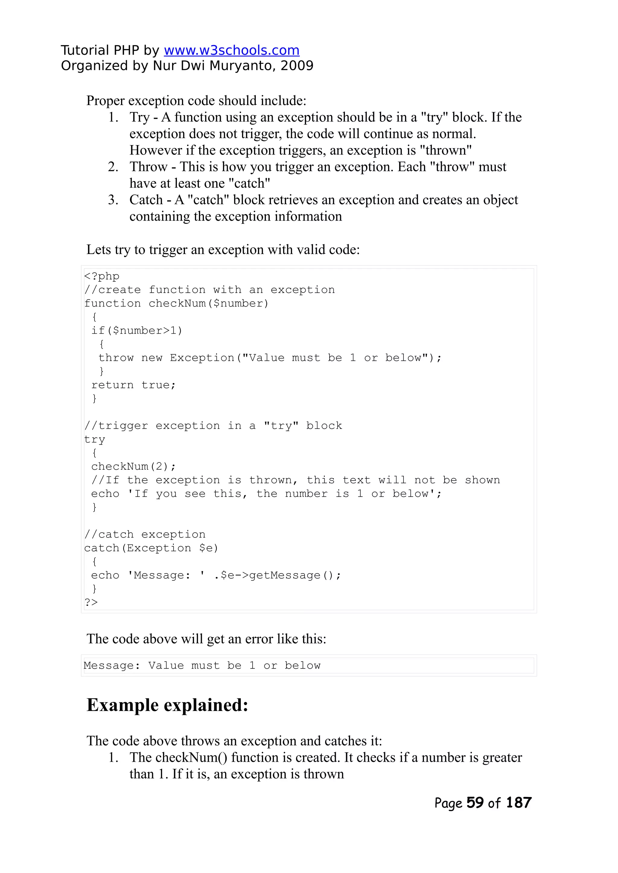 Tutorial PHP by www.w3schools.com Organized by Nur Dwi Muryanto, 2009 Proper exception code should include: 1. Try - A function using an exception should be in a "try" block. If the exception does not trigger, the code will continue as normal. However if the exception triggers, an exception is "thrown" 2. Throw - This is how you trigger an exception. Each "throw" must have at least one "catch" 3. Catch - A "catch" block retrieves an exception and creates an object containing the exception information Lets try to trigger an exception with valid code: <?php //create function with an exception function checkNum($number) { if($number>1) { throw new Exception("Value must be 1 or below"); } return true; } //trigger exception in a "try" block try { checkNum(2); //If the exception is thrown, this text will not be shown echo 'If you see this, the number is 1 or below'; } //catch exception catch(Exception $e) { echo 'Message: ' .$e->getMessage(); } ?> The code above will get an error like this: Message: Value must be 1 or below Example explained: The code above throws an exception and catches it: 1. The checkNum() function is created. It checks if a number is greater than 1. If it is, an exception is thrown Page 59 of 187 