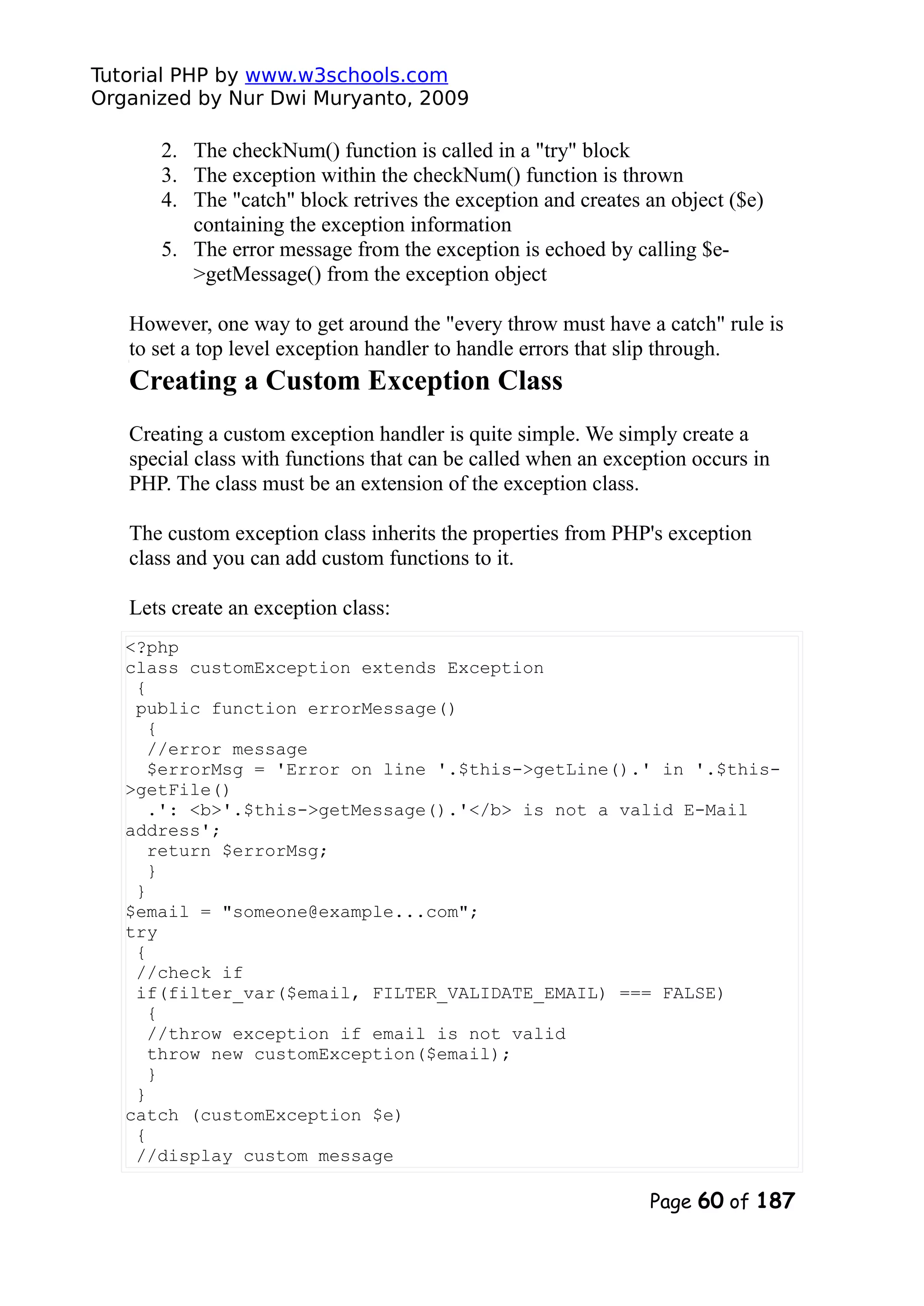 Tutorial PHP by www.w3schools.com Organized by Nur Dwi Muryanto, 2009 2. The checkNum() function is called in a "try" block 3. The exception within the checkNum() function is thrown 4. The "catch" block retrives the exception and creates an object ($e) containing the exception information 5. The error message from the exception is echoed by calling $e- >getMessage() from the exception object However, one way to get around the "every throw must have a catch" rule is to set a top level exception handler to handle errors that slip through. Creating a Custom Exception Class Creating a custom exception handler is quite simple. We simply create a special class with functions that can be called when an exception occurs in PHP. The class must be an extension of the exception class. The custom exception class inherits the properties from PHP's exception class and you can add custom functions to it. Lets create an exception class: <?php class customException extends Exception { public function errorMessage() { //error message $errorMsg = 'Error on line '.$this->getLine().' in '.$this- >getFile() .': <b>'.$this->getMessage().'</b> is not a valid E-Mail address'; return $errorMsg; } } $email = "someone@example...com"; try { //check if if(filter_var($email, FILTER_VALIDATE_EMAIL) === FALSE) { //throw exception if email is not valid throw new customException($email); } } catch (customException $e) { //display custom message Page 60 of 187 