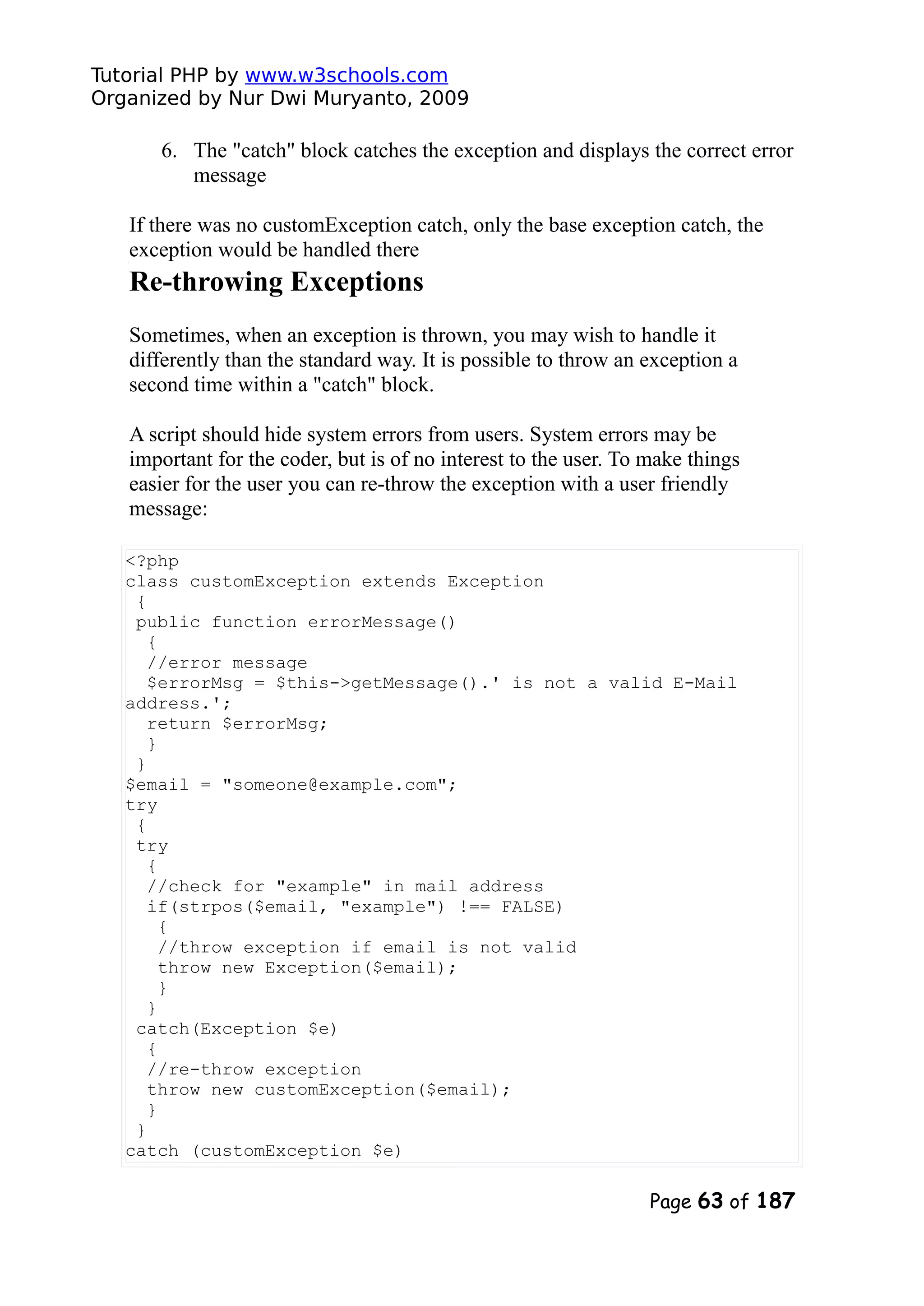 Tutorial PHP by www.w3schools.com Organized by Nur Dwi Muryanto, 2009 6. The "catch" block catches the exception and displays the correct error message If there was no customException catch, only the base exception catch, the exception would be handled there Re-throwing Exceptions Sometimes, when an exception is thrown, you may wish to handle it differently than the standard way. It is possible to throw an exception a second time within a "catch" block. A script should hide system errors from users. System errors may be important for the coder, but is of no interest to the user. To make things easier for the user you can re-throw the exception with a user friendly message: <?php class customException extends Exception { public function errorMessage() { //error message $errorMsg = $this->getMessage().' is not a valid E-Mail address.'; return $errorMsg; } } $email = "someone@example.com"; try { try { //check for "example" in mail address if(strpos($email, "example") !== FALSE) { //throw exception if email is not valid throw new Exception($email); } } catch(Exception $e) { //re-throw exception throw new customException($email); } } catch (customException $e) Page 63 of 187 