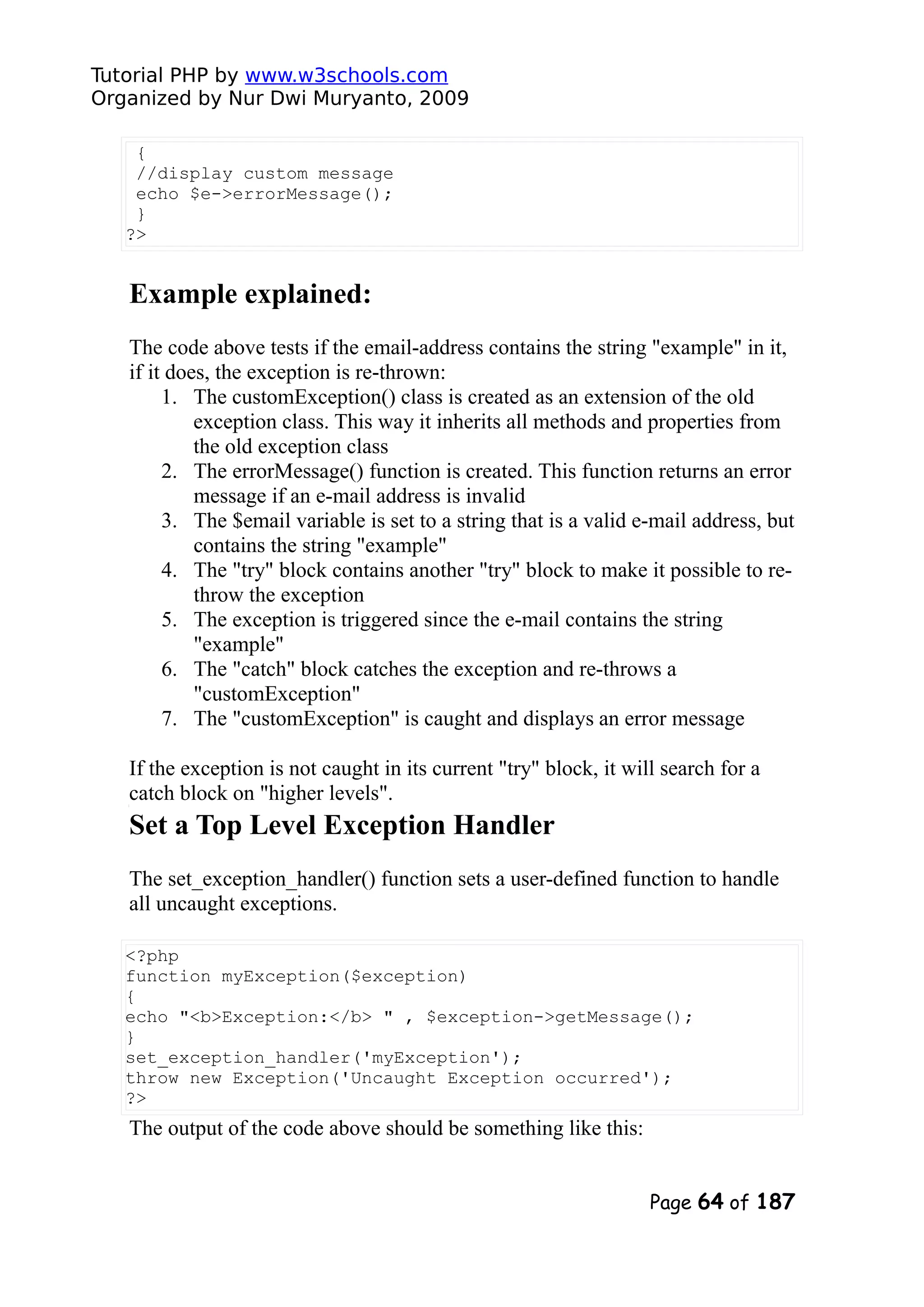 Tutorial PHP by www.w3schools.com Organized by Nur Dwi Muryanto, 2009 { //display custom message echo $e->errorMessage(); } ?> Example explained: The code above tests if the email-address contains the string "example" in it, if it does, the exception is re-thrown: 1. The customException() class is created as an extension of the old exception class. This way it inherits all methods and properties from the old exception class 2. The errorMessage() function is created. This function returns an error message if an e-mail address is invalid 3. The $email variable is set to a string that is a valid e-mail address, but contains the string "example" 4. The "try" block contains another "try" block to make it possible to re- throw the exception 5. The exception is triggered since the e-mail contains the string "example" 6. The "catch" block catches the exception and re-throws a "customException" 7. The "customException" is caught and displays an error message If the exception is not caught in its current "try" block, it will search for a catch block on "higher levels". Set a Top Level Exception Handler The set_exception_handler() function sets a user-defined function to handle all uncaught exceptions. <?php function myException($exception) { echo "<b>Exception:</b> " , $exception->getMessage(); } set_exception_handler('myException'); throw new Exception('Uncaught Exception occurred'); ?> The output of the code above should be something like this: Page 64 of 187 
