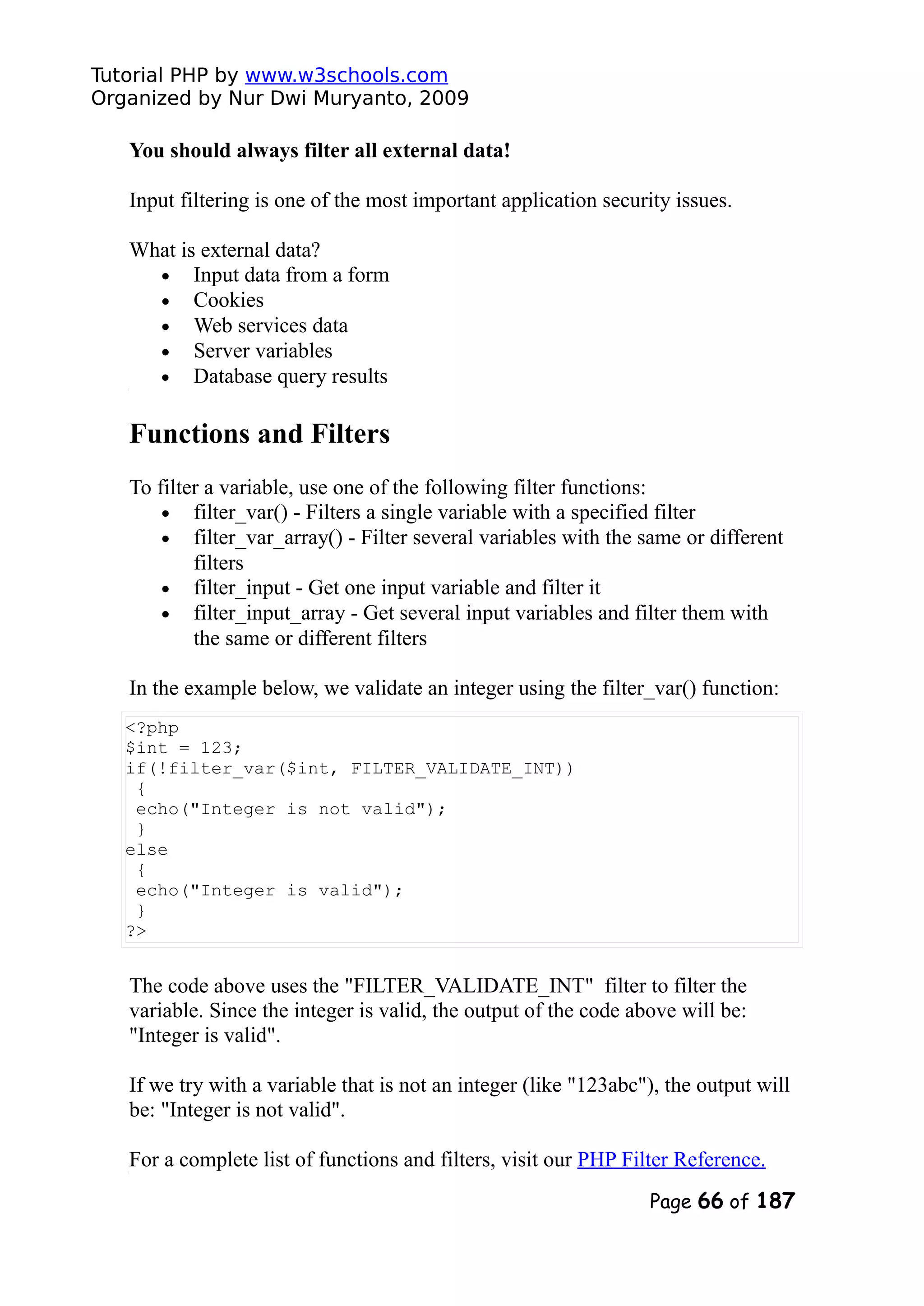 Tutorial PHP by www.w3schools.com Organized by Nur Dwi Muryanto, 2009 You should always filter all external data! Input filtering is one of the most important application security issues. What is external data? • Input data from a form • Cookies • Web services data • Server variables • Database query results Functions and Filters To filter a variable, use one of the following filter functions: • filter_var() - Filters a single variable with a specified filter • filter_var_array() - Filter several variables with the same or different filters • filter_input - Get one input variable and filter it • filter_input_array - Get several input variables and filter them with the same or different filters In the example below, we validate an integer using the filter_var() function: <?php $int = 123; if(!filter_var($int, FILTER_VALIDATE_INT)) { echo("Integer is not valid"); } else { echo("Integer is valid"); } ?> The code above uses the "FILTER_VALIDATE_INT" filter to filter the variable. Since the integer is valid, the output of the code above will be: "Integer is valid". If we try with a variable that is not an integer (like "123abc"), the output will be: "Integer is not valid". For a complete list of functions and filters, visit our PHP Filter Reference. Page 66 of 187 