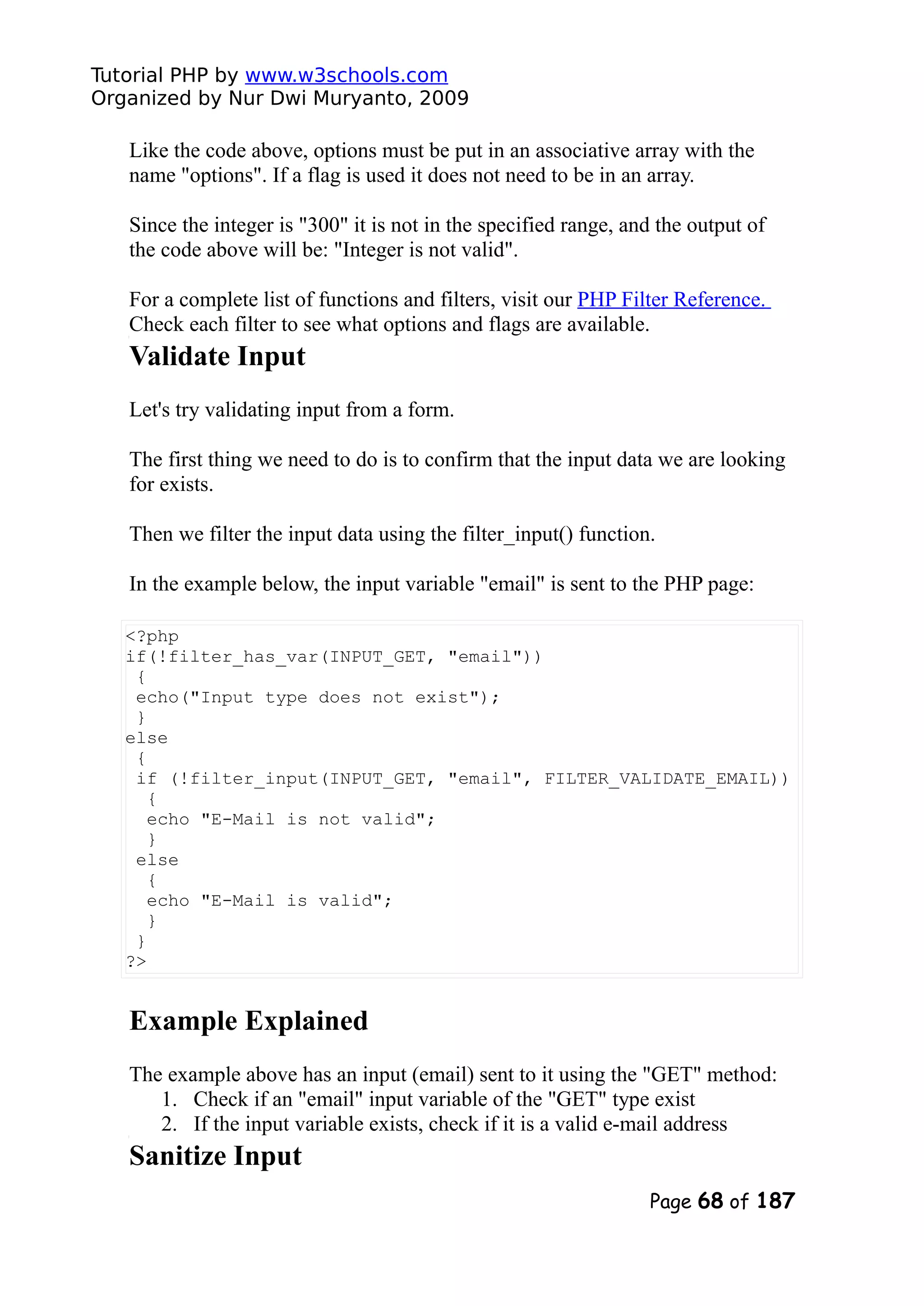 Tutorial PHP by www.w3schools.com Organized by Nur Dwi Muryanto, 2009 Like the code above, options must be put in an associative array with the name "options". If a flag is used it does not need to be in an array. Since the integer is "300" it is not in the specified range, and the output of the code above will be: "Integer is not valid". For a complete list of functions and filters, visit our PHP Filter Reference. Check each filter to see what options and flags are available. Validate Input Let's try validating input from a form. The first thing we need to do is to confirm that the input data we are looking for exists. Then we filter the input data using the filter_input() function. In the example below, the input variable "email" is sent to the PHP page: <?php if(!filter_has_var(INPUT_GET, "email")) { echo("Input type does not exist"); } else { if (!filter_input(INPUT_GET, "email", FILTER_VALIDATE_EMAIL)) { echo "E-Mail is not valid"; } else { echo "E-Mail is valid"; } } ?> Example Explained The example above has an input (email) sent to it using the "GET" method: 1. Check if an "email" input variable of the "GET" type exist 2. If the input variable exists, check if it is a valid e-mail address Sanitize Input Page 68 of 187 