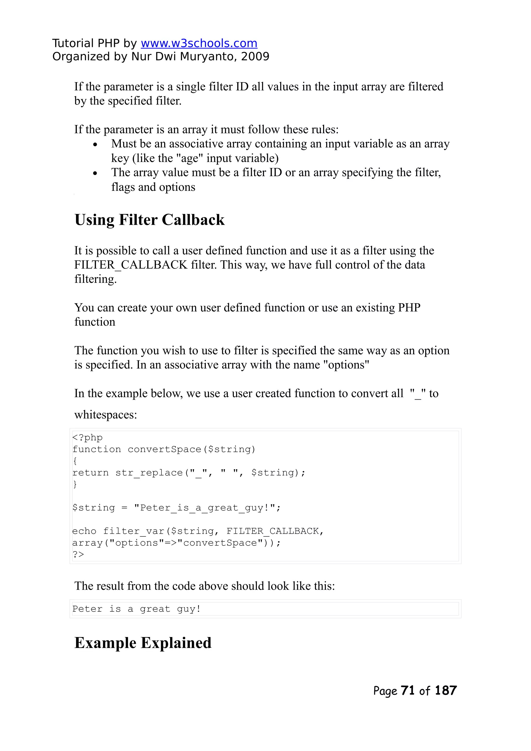 Tutorial PHP by www.w3schools.com Organized by Nur Dwi Muryanto, 2009 If the parameter is a single filter ID all values in the input array are filtered by the specified filter. If the parameter is an array it must follow these rules: • Must be an associative array containing an input variable as an array key (like the "age" input variable) • The array value must be a filter ID or an array specifying the filter, flags and options Using Filter Callback It is possible to call a user defined function and use it as a filter using the FILTER_CALLBACK filter. This way, we have full control of the data filtering. You can create your own user defined function or use an existing PHP function The function you wish to use to filter is specified the same way as an option is specified. In an associative array with the name "options" In the example below, we use a user created function to convert all "_" to whitespaces: <?php function convertSpace($string) { return str_replace("_", " ", $string); } $string = "Peter_is_a_great_guy!"; echo filter_var($string, FILTER_CALLBACK, array("options"=>"convertSpace")); ?> The result from the code above should look like this: Peter is a great guy! Example Explained Page 71 of 187 