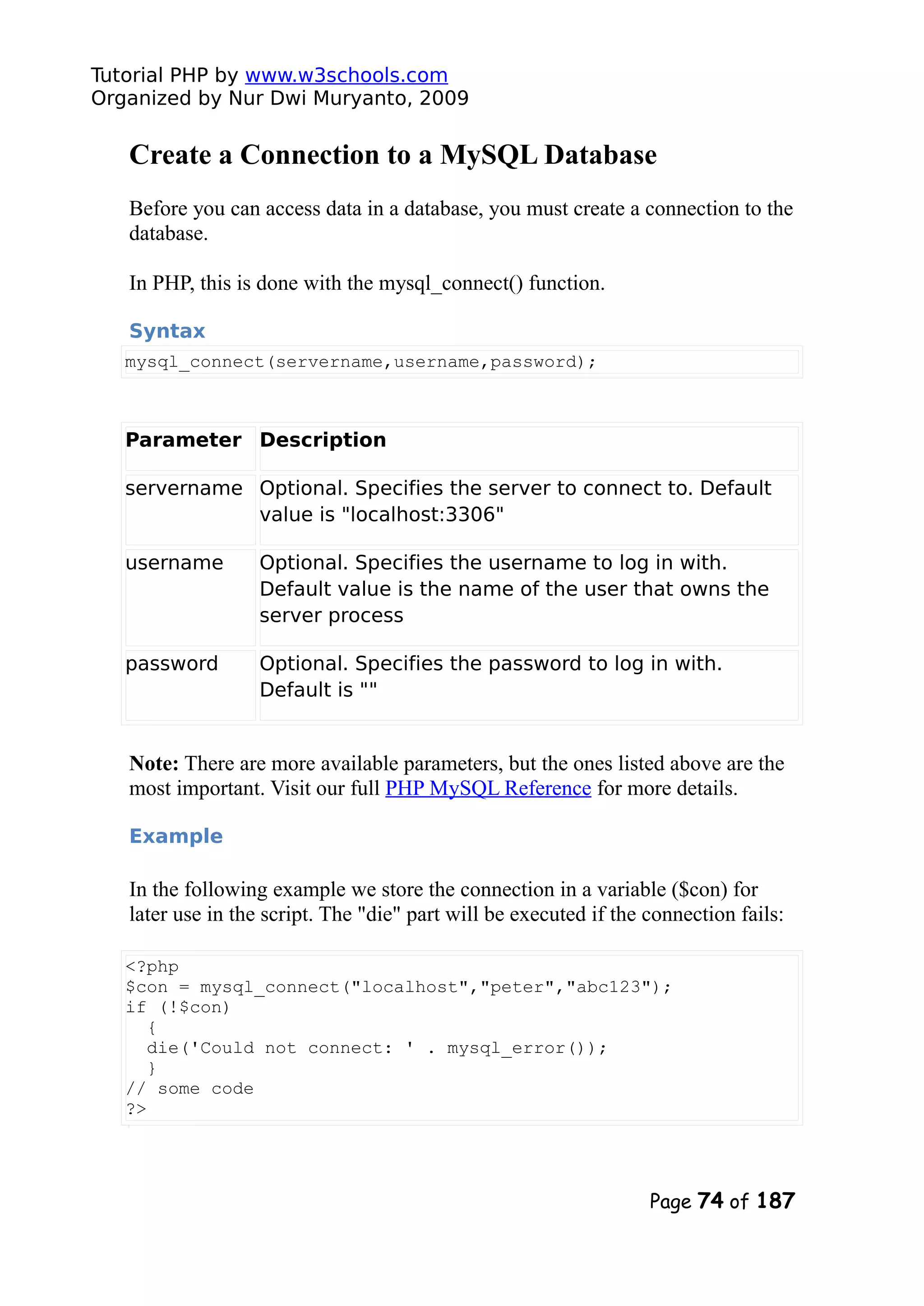 Tutorial PHP by www.w3schools.com Organized by Nur Dwi Muryanto, 2009 Create a Connection to a MySQL Database Before you can access data in a database, you must create a connection to the database. In PHP, this is done with the mysql_connect() function. Syntax mysql_connect(servername,username,password); Parameter Description servername Optional. Specifies the server to connect to. Default value is "localhost:3306" username Optional. Specifies the username to log in with. Default value is the name of the user that owns the server process password Optional. Specifies the password to log in with. Default is "" Note: There are more available parameters, but the ones listed above are the most important. Visit our full PHP MySQL Reference for more details. Example In the following example we store the connection in a variable ($con) for later use in the script. The "die" part will be executed if the connection fails: <?php $con = mysql_connect("localhost","peter","abc123"); if (!$con) { die('Could not connect: ' . mysql_error()); } // some code ?> Page 74 of 187 