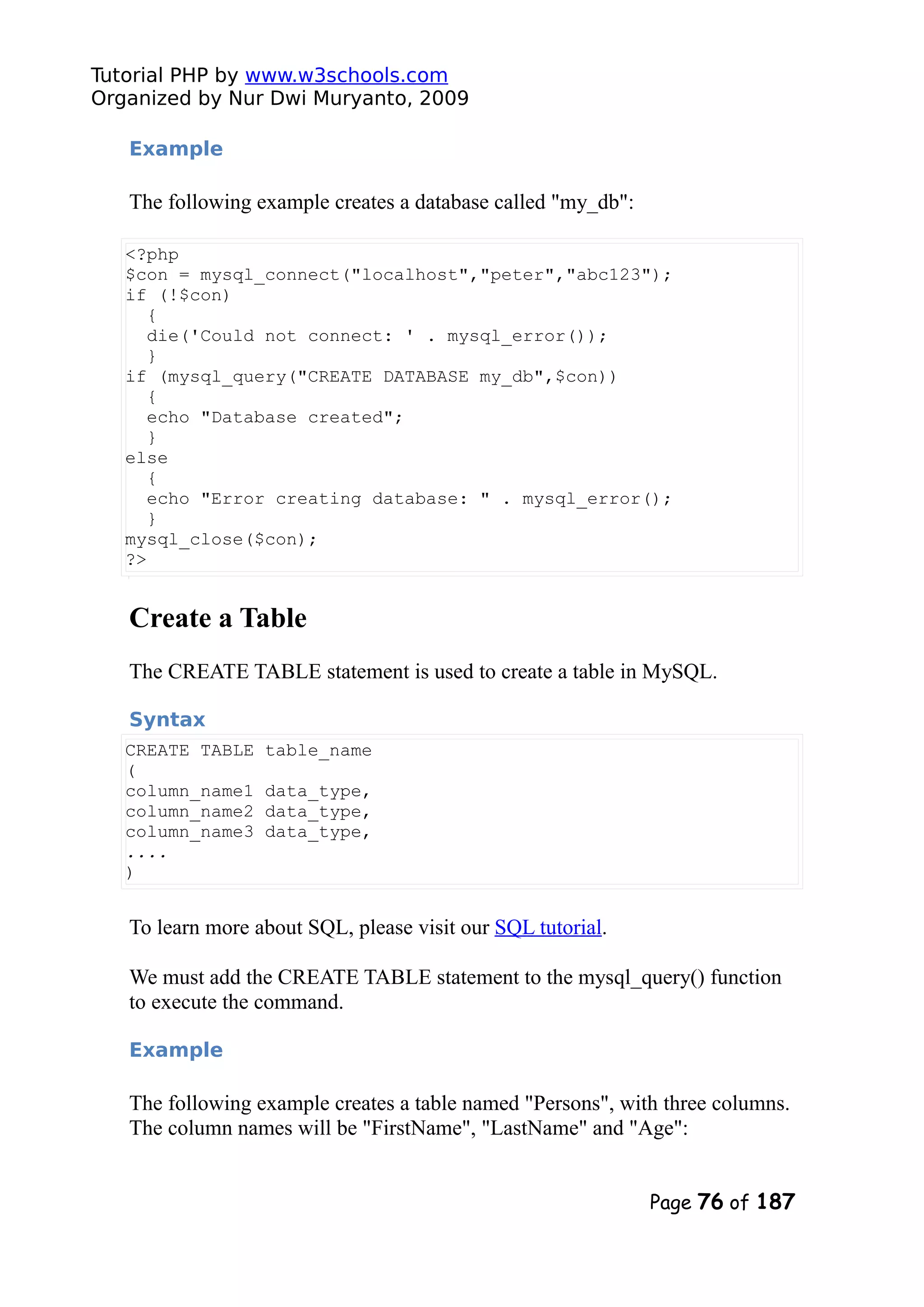 Tutorial PHP by www.w3schools.com Organized by Nur Dwi Muryanto, 2009 Example The following example creates a database called "my_db": <?php $con = mysql_connect("localhost","peter","abc123"); if (!$con) { die('Could not connect: ' . mysql_error()); } if (mysql_query("CREATE DATABASE my_db",$con)) { echo "Database created"; } else { echo "Error creating database: " . mysql_error(); } mysql_close($con); ?> Create a Table The CREATE TABLE statement is used to create a table in MySQL. Syntax CREATE TABLE table_name ( column_name1 data_type, column_name2 data_type, column_name3 data_type, .... ) To learn more about SQL, please visit our SQL tutorial. We must add the CREATE TABLE statement to the mysql_query() function to execute the command. Example The following example creates a table named "Persons", with three columns. The column names will be "FirstName", "LastName" and "Age": Page 76 of 187 