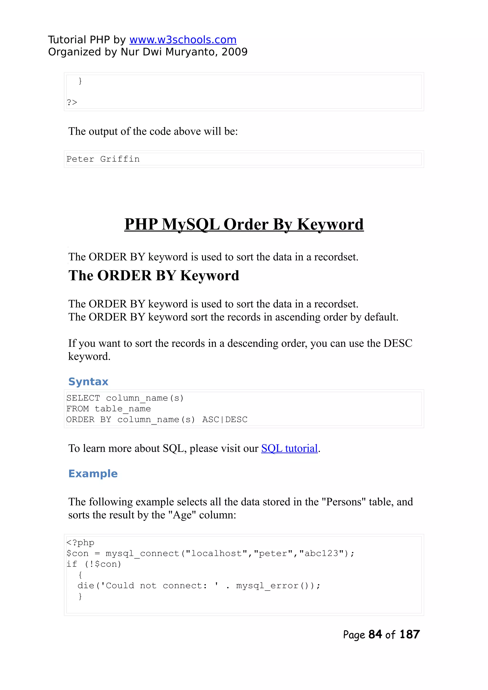 Tutorial PHP by www.w3schools.com Organized by Nur Dwi Muryanto, 2009 } ?> The output of the code above will be: Peter Griffin PHP MySQL Order By Keyword The ORDER BY keyword is used to sort the data in a recordset. The ORDER BY Keyword The ORDER BY keyword is used to sort the data in a recordset. The ORDER BY keyword sort the records in ascending order by default. If you want to sort the records in a descending order, you can use the DESC keyword. Syntax SELECT column_name(s) FROM table_name ORDER BY column_name(s) ASC|DESC To learn more about SQL, please visit our SQL tutorial. Example The following example selects all the data stored in the "Persons" table, and sorts the result by the "Age" column: <?php $con = mysql_connect("localhost","peter","abc123"); if (!$con) { die('Could not connect: ' . mysql_error()); } Page 84 of 187 