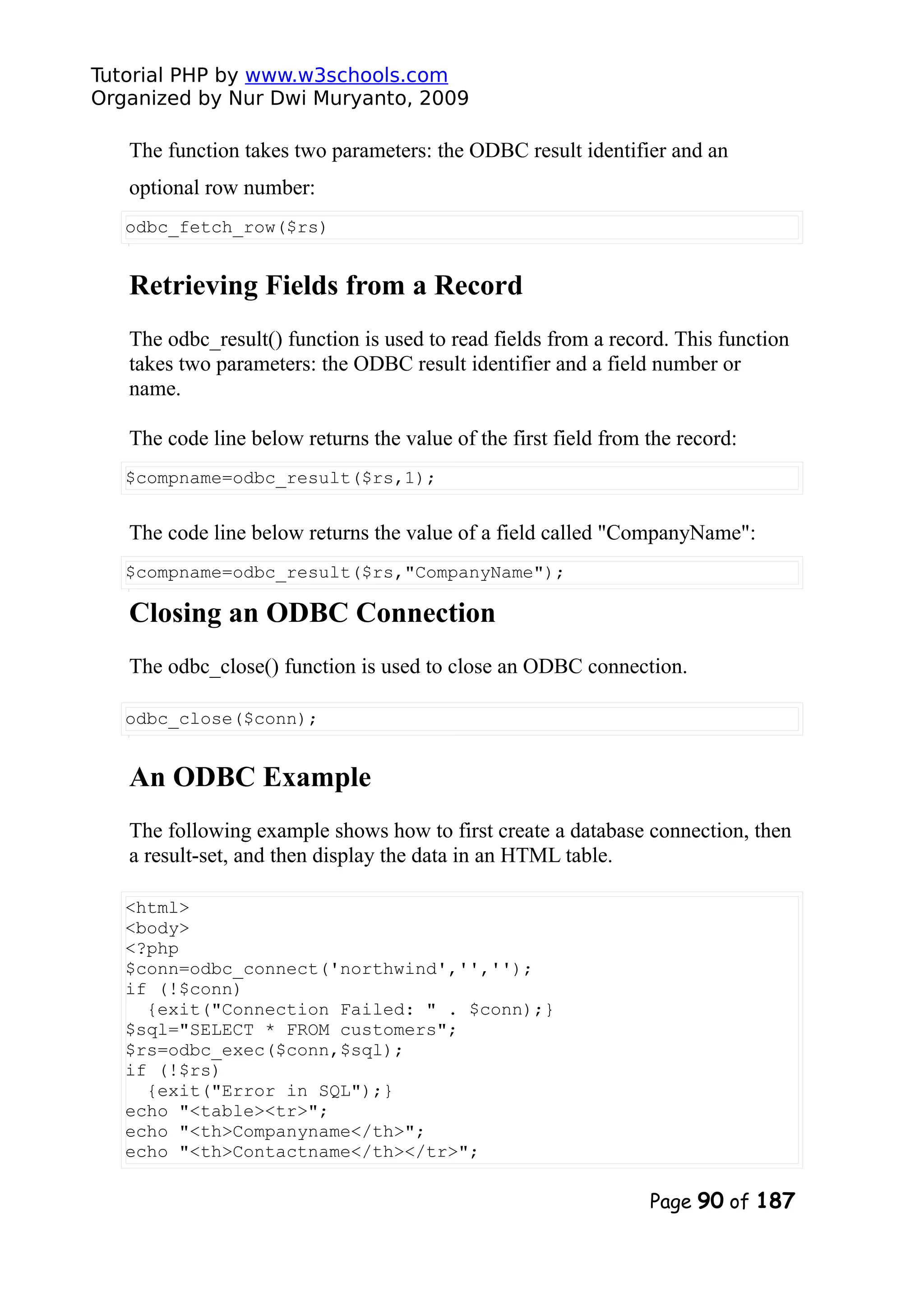 Tutorial PHP by www.w3schools.com Organized by Nur Dwi Muryanto, 2009 The function takes two parameters: the ODBC result identifier and an optional row number: odbc_fetch_row($rs) Retrieving Fields from a Record The odbc_result() function is used to read fields from a record. This function takes two parameters: the ODBC result identifier and a field number or name. The code line below returns the value of the first field from the record: $compname=odbc_result($rs,1); The code line below returns the value of a field called "CompanyName": $compname=odbc_result($rs,"CompanyName"); Closing an ODBC Connection The odbc_close() function is used to close an ODBC connection. odbc_close($conn); An ODBC Example The following example shows how to first create a database connection, then a result-set, and then display the data in an HTML table. <html> <body> <?php $conn=odbc_connect('northwind','',''); if (!$conn) {exit("Connection Failed: " . $conn);} $sql="SELECT * FROM customers"; $rs=odbc_exec($conn,$sql); if (!$rs) {exit("Error in SQL");} echo "<table><tr>"; echo "<th>Companyname</th>"; echo "<th>Contactname</th></tr>"; Page 90 of 187 