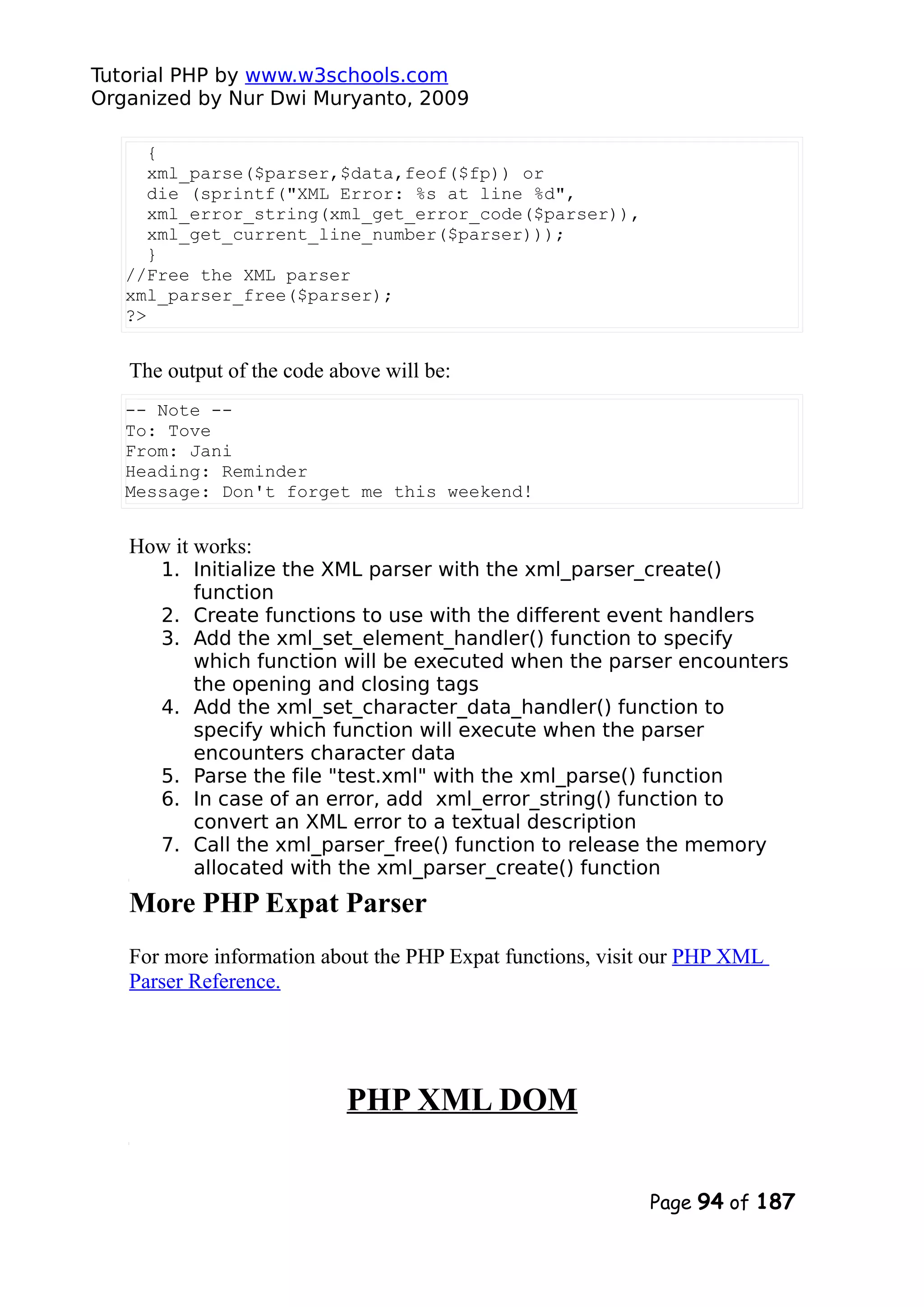 Tutorial PHP by www.w3schools.com Organized by Nur Dwi Muryanto, 2009 { xml_parse($parser,$data,feof($fp)) or die (sprintf("XML Error: %s at line %d", xml_error_string(xml_get_error_code($parser)), xml_get_current_line_number($parser))); } //Free the XML parser xml_parser_free($parser); ?> The output of the code above will be: -- Note -- To: Tove From: Jani Heading: Reminder Message: Don't forget me this weekend! How it works: 1. Initialize the XML parser with the xml_parser_create() function 2. Create functions to use with the different event handlers 3. Add the xml_set_element_handler() function to specify which function will be executed when the parser encounters the opening and closing tags 4. Add the xml_set_character_data_handler() function to specify which function will execute when the parser encounters character data 5. Parse the file "test.xml" with the xml_parse() function 6. In case of an error, add xml_error_string() function to convert an XML error to a textual description 7. Call the xml_parser_free() function to release the memory allocated with the xml_parser_create() function More PHP Expat Parser For more information about the PHP Expat functions, visit our PHP XML Parser Reference. PHP XML DOM Page 94 of 187 