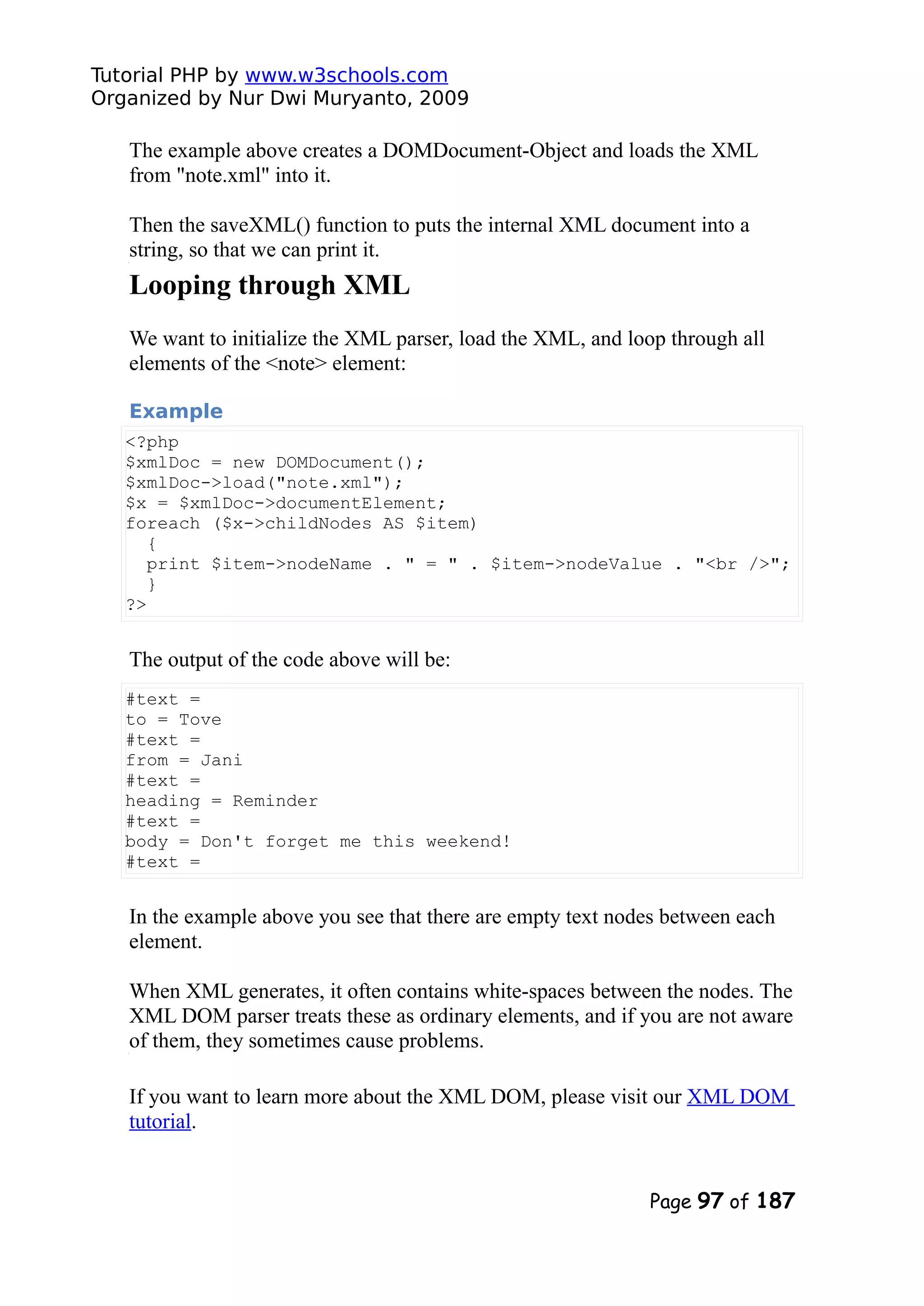 Tutorial PHP by www.w3schools.com Organized by Nur Dwi Muryanto, 2009 The example above creates a DOMDocument-Object and loads the XML from "note.xml" into it. Then the saveXML() function to puts the internal XML document into a string, so that we can print it. Looping through XML We want to initialize the XML parser, load the XML, and loop through all elements of the <note> element: Example <?php $xmlDoc = new DOMDocument(); $xmlDoc->load("note.xml"); $x = $xmlDoc->documentElement; foreach ($x->childNodes AS $item) { print $item->nodeName . " = " . $item->nodeValue . "<br />"; } ?> The output of the code above will be: #text = to = Tove #text = from = Jani #text = heading = Reminder #text = body = Don't forget me this weekend! #text = In the example above you see that there are empty text nodes between each element. When XML generates, it often contains white-spaces between the nodes. The XML DOM parser treats these as ordinary elements, and if you are not aware of them, they sometimes cause problems. If you want to learn more about the XML DOM, please visit our XML DOM tutorial. Page 97 of 187 
