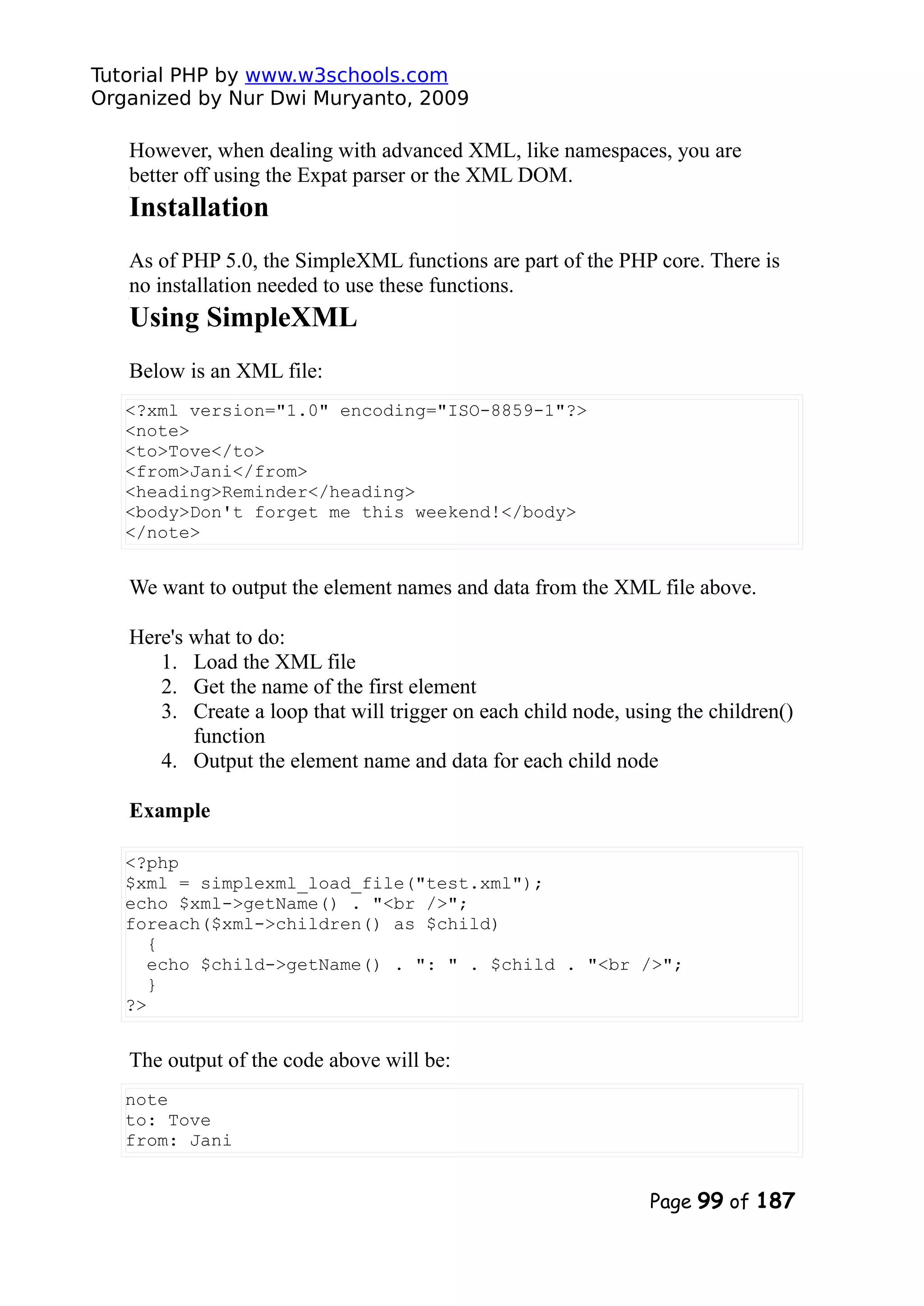 Tutorial PHP by www.w3schools.com Organized by Nur Dwi Muryanto, 2009 However, when dealing with advanced XML, like namespaces, you are better off using the Expat parser or the XML DOM. Installation As of PHP 5.0, the SimpleXML functions are part of the PHP core. There is no installation needed to use these functions. Using SimpleXML Below is an XML file: <?xml version="1.0" encoding="ISO-8859-1"?> <note> <to>Tove</to> <from>Jani</from> <heading>Reminder</heading> <body>Don't forget me this weekend!</body> </note> We want to output the element names and data from the XML file above. Here's what to do: 1. Load the XML file 2. Get the name of the first element 3. Create a loop that will trigger on each child node, using the children() function 4. Output the element name and data for each child node Example <?php $xml = simplexml_load_file("test.xml"); echo $xml->getName() . "<br />"; foreach($xml->children() as $child) { echo $child->getName() . ": " . $child . "<br />"; } ?> The output of the code above will be: note to: Tove from: Jani Page 99 of 187 