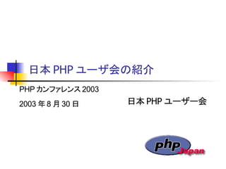 日本 PHP ユーザ会の紹介
日本 PHP ユーザー会
PHP カンファレンス 2003
2003 年 8 月 30 日
 