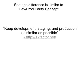 Spot the difference is similar to
        Dev/Prod Parity Concept




“Keep development, staging, and production
          as similar as possible”
           - http://12factor.net/
 