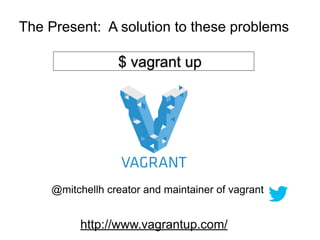 The Present: A solution to these problems

                 $ vagrant up




    @mitchellh creator and maintainer of vagrant


         http://www.vagrantup.com/
 