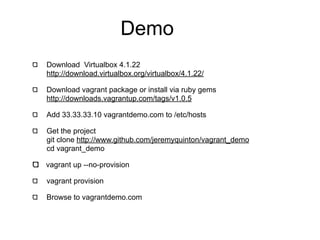 Demo
Download Virtualbox 4.1.22
http://download.virtualbox.org/virtualbox/4.1.22/

Download vagrant package or install via ruby gems
http://downloads.vagrantup.com/tags/v1.0.5

Add 33.33.33.10 vagrantdemo.com to /etc/hosts

Get the project
git clone http://www.github.com/jeremyquinton/vagrant_demo
cd vagrant_demo

vagrant up --no-provision

vagrant provision

Browse to vagrantdemo.com
 