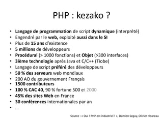 PHP : kezako ?Langage de programmation de script dynamique(interprété)Engendré par le web, exploitéaussidans le SIPlus de 15 ansd’existence5 millions de développeursProcédural (> 1000 fonctions) et Objet (>300 interfaces)3ième technologieaprès Java et C/C++ (Tiobe)Langage de script préféré des développeurs50 % des serveurs web mondiaux200 AO du gouvernementFrançais1500 contributeurs100 % CAC 40, 90 % fortune 500 et 200045% des sites Web en France30 conférencesinternationales par an…Source : « Oui ! PHP est industriel ! », Damien Seguy, Olivier Hoareau