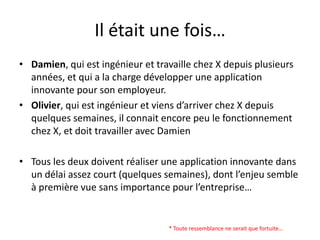 Il était une fois…Damien, qui est ingénieur et travaille chez X depuis plusieurs années, et qui a la charge développer une application innovante pour son employeur.Olivier, qui est ingénieur et viens d’arriver chez X depuis quelques semaines, il connait encore peu le fonctionnement chez X, et doit travailler avec DamienTous les deux doivent réaliser une application innovante dans un délai assez court (quelques semaines), dont l’enjeu semble à première vue sans importance pour l’entreprise…* Toute ressemblance ne serait que fortuite…