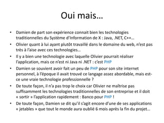 Oui mais…Damien de part son expérience connait bien les technologies traditionnelles du Système d’Information de X : Java, .NET, C++…Olivier quant à lui ayant plutôt travaillé dans le domaine du web, n’est pas très à l’aise avec ces technologies…Il y a bien une technologie avec laquelle Olivier pourrait réaliser l’application, mais ce n’est ni Java ni .NET : c’est PHPDamien se souvient avoir fait un peu de PHP pour son site internet personnel, à l’époque il avait trouvé ce langage assez abordable, mais est-ce une vraie technologie professionnelle ?De toute façon, il n’a pas trop le choix car Olivier ne maîtrise pas suffisamment les technologies traditionnelles de son entreprise et il doit « sortir » l’application rapidement : Banco pour PHP !De toute façon, Damien se dit qu’il s’agit encore d’une de ses applications « jetables » que tout le monde aura oublié 6 mois après la fin du projet…